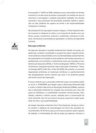A resolução nº 1/2012 do CNE estabelece que a educação em direitos
humanos é um dos eixos do direito à educação, na medida em que se
relaciona a concepções e práticas educativas fundadas nos direitos
humanos e seus processos de promoção, proteção, defesa e aplica-
ção na vida cotidiana de sujeitos de direito e de responsabilidades
individuais e coletivas.
Na perspectiva da educação humana integral, o Tema Especial direi-
tos humanos e cidadania se refere a um conjunto de direitos civis, po-
líticos, sociais, econômicos, culturais e ambientais, individuais e cole-
tivos, necessários à promoção da igualdade e à defesa da dignidade
humana.
Educação ambiental
Há algumas décadas a questão ambiental tem estado em pauta, exi-
gindo que o estado, a sociedade e os governos sejam capazes de for-
mular políticas comprometidas com a sustentabilidade socioambiental.
As expectativas em relação a essas políticas vêm sendo expressas re-
petidamente, em encontros e conferências como, por exemplo, a Con-
ferência de Estocolmo (1972); a “Carta de Belgrado” (1975); a “Primeira
Conferência Intergovernamental sobre Educação Ambiental”, Tbilisi,
na Geórgia (1977); a Rio 92; e a Rio+20 (2012). No entanto, a crescente
degradação ambiental, as mudanças climáticas e o aprofundamento
das desigualdades sociais indicam que esse é um problema global
que ainda carece de superação.
É nesse contexto que a educação ambiental surge como política públi-
ca. A Lei nº 9.795/1999, que dispõe sobre a Educação Ambiental (EA)
e institui a Política Nacional de Educação Ambiental (PNEA), explicita
que a educação ambiental diz respeito aos processos por meio dos
quais os indivíduos e a coletividade constroem conhecimentos, habi-
lidades, atitudes e valores sociais, voltados para a conservação do
meio ambiente, bem de uso comum do povo, essencial à sadia quali-
dade de vida e sua sustentabilidade.
Ao eleger educação ambiental como Tema Especial, almeja-se articu-
lar direitos e objetivos de aprendizagem em torno das questões so-
cioambientais, de tal forma que os currículos escolares sejam capazes
de debater a continuidade da vida de todas as espécies, inclusive a
51
 