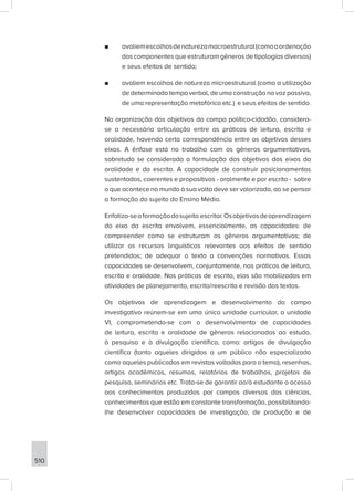 510
■
■ avaliemescolhasdenaturezamacroestrutural(comoaordenação
dos componentes que estruturam gêneros de tipologias diversas)
e seus efeitos de sentido;
■
■ avaliem escolhas de natureza microestrutural (como a utilização
de determinado tempo verbal, de uma construção na voz passiva,
de uma representação metafórica etc.) e seus efeitos de sentido.
Na organização dos objetivos do campo político-cidadão, considera-
se a necessária articulação entre as práticas de leitura, escrita e
oralidade, havendo certa correspondência entre os objetivos desses
eixos. A ênfase está no trabalho com os gêneros argumentativos,
sobretudo se considerada a formulação dos objetivos dos eixos da
oralidade e da escrita. A capacidade de construir posicionamentos
sustentados, coerentes e propositivos - oralmente e por escrito - sobre
o que acontece no mundo à sua volta deve ser valorizada, ao se pensar
a formação do sujeito do Ensino Médio.
Enfatiza-seaformaçãodosujeito escritor.Osobjetivosdeaprendizagem
do eixo da escrita envolvem, essencialmente, as capacidades: de
compreender como se estruturam os gêneros argumentativos; de
utilizar os recursos linguísticos relevantes aos efeitos de sentido
pretendidos; de adequar o texto a convenções normativas. Essas
capacidades se desenvolvem, conjuntamente, nas práticas de leitura,
escrita e oralidade. Nas práticas de escrita, elas são mobilizadas em
atividades de planejamento, escrita/reescrita e revisão dos textos.
Os objetivos de aprendizagem e desenvolvimento do campo
investigativo reúnem-se em uma única unidade curricular, a unidade
VI, comprometendo-se com o desenvolvimento de capacidades
de leitura, escrita e oralidade de gêneros relacionados ao estudo,
à pesquisa e à divulgação científica, como: artigos de divulgação
científica (tanto aqueles dirigidos a um público não especializado
como aqueles publicados em revistas voltadas para o tema), resenhas,
artigos acadêmicos, resumos, relatórios de trabalhos, projetos de
pesquisa, seminários etc. Trata-se de garantir ao/à estudante o acesso
aos conhecimentos produzidos por campos diversos das ciências,
conhecimentos que estão em constante transformação, possibilitando-
lhe desenvolver capacidades de investigação, de produção e de
 