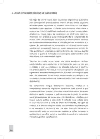514
A LÍNGUA ESTRANGEIRA MODERNA NO ENSINO MÉDIO
Na etapa do Ensino Médio, os/as estudantes ampliam sua autonomia
para participar das práticas sociais. Imersos em seu tempo, os jovens
assumem papel importante na reflexão sobre o mundo que estão
herdando e que precisam conhecer para vislumbrar alternativas e
assumir sua própria trajetória de modo autoral, criativo e responsável.
Ampliam-se, nessa etapa, as capacidades de abstração sistêmica,
de síntese e de análise, o que permite aprofundar a compreensão do
mundo como uma construção sociocultural e dimensionar os desafios
das sociedades contemporâneas e sua relação com o individual e o
coletivo. Ao mesmo tempo em que anseiam por reconhecimento, como
sujeitos com percursos já vividos, os jovens estão em um período de
vida que também se caracteriza por sentimentos de incerteza quanto
ao futuro e quanto à formação necessária para poder construir uma
vida individual e coletivamente digna.
Torna-se importante, nessa etapa, que os/as estudantes tenham
oportunidades para aprofundar o conhecimento sobre a vida em
sociedade e sobre possibilidades de atuação, individual e coletiva,
nas práticas sociais. Para isso, é necessário propiciar situações de uso
significativo de conhecimentos científicos, culturais e tecnológicos para
lidar com os desafios do seu tempo e compreender sua relevância na
formação para dar continuidade aos estudos e/ou inserir-se no mundo
do trabalho.
No componente Língua Estrangeira Moderna, enfatiza-se a
compreensão de que as línguas nos constituem como sujeitos e que
expressam valores que são construídos nas práticas sociais. Na etapa
do Ensino Médio, amplia-se a vivência com a(s) língua(s) em estudo
nas práticas sociais e aprofunda-se a reflexão sobre as relações entre
língua, cultura, política e sociedade. A reflexão mais voltada para
si e sua relação com o outro, no Ensino Fundamental, dá lugar ao
coletivo e à reflexão conjunta sobre possibilidades de participação
e de interferência no mundo em que vive. Busca-se fortalecer a
compreensão sobre os impactos das decisões e ações humanas, o
protagonismo para fins sociais e os modos de construir a autonomia
intelectual, política e profissional.
 