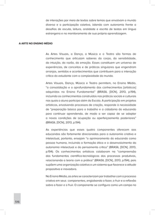 516
de interações por meio de textos sobre temas que envolvam o mundo
diverso e a participação coletiva, lidando com autonomia frente a
desafios de escuta, leitura, oralidade e escrita de textos em língua
estrangeira e no monitoramento de sua própria aprendizagem.
A ARTE NO ENSINO MÉDIO
As Artes Visuais, a Dança, a Música e o Teatro são formas de
conhecimento que articulam saberes do corpo, da sensibilidade,
da intuição, da razão, da emoção. Esses constituem um universo de
experiências, de conceitos e de práticas singulares que engendram
arranjos, sentidos e acontecimentos que contribuem para a interação
crítica do estudante com a complexidade do mundo.
Artes Visuais, Dança, Música e Teatro permitem, no Ensino Médio,
“a consolidação e o aprofundamento dos conhecimentos [artísticos]
adquiridos no Ensino Fundamental” (BRASIL [DCN], 2013, p.194),
incluindo os conhecimentos construídos nas práticas sociais e culturais
nas quais o aluno participa além da Escola. A participação em projetos
artísticos, envolvendo processos de criação, responde à necessidade
de “preparação básica para o trabalho e a cidadania do educando
para continuar aprendendo, de modo a ser capaz de se adaptar
a novas condições de ocupação ou aperfeiçoamento posteriores”
(BRASIL [DCN], 2013, p.194).
As experiências que esses quatro componentes oferecem aos
educandos são fortemente direcionadas para a autonomia criativa e
intelectual, portanto, ensejam “o aprimoramento do educando como
pessoa humana, incluindo a formação ética e o desenvolvimento da
autonomia intelectual e do pensamento crítico” (BRASIL [DCN], 2013,
p.194). Os conhecimentos artísticos colaboram na “compreensão
dos fundamentos científico-tecnológicos dos processos produtivos,
relacionando a teoria com a prática” (BRASIL [DCN], 2013, p.194), pois
supõem uma organização coletiva e um sistema que favorece a atitude
propositiva e inovadora.
No Ensino Médio, as artes se caracterizam por trabalhar com o processo
criativo em seus componentes, englobando o fazer, o fruir e a reflexão
sobre o fazer e o fruir. O componente se configura como um campo no
 
