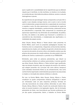 517
qual o sujeito tem a possibilidade de ter experiências que se efetivam
naquilo que é manifesto, no não manifesto, no intuitivo e no inusitado,
se constituindo por intermédio de práticas artísticas, sociais e culturais
heterogêneas e plurais.
As experiências de aprendizagem desse componente curricular têm o
sujeito e suas relações consigo mesmo, com o outro e com o mundo
como fundamentais, proporcionando-lhe a capacidade de reconhecer
e respeitar o outro. As artes oportunizam a constituição do sujeito de
maneira a negociar identidades e pertencimentos, praticando formas
de entendimento e expressão. Este componente se caracteriza por
oportunizar experiências nas dimensões da sensibilidade, da política,
da ética, da estética e da poética que favorecem a existência e a
coexistência das diversidades, a multiplicação dos significados e a
mobilidade dos papeis sociais.
Artes Visuais, Dança, Música e Teatro devem estar presentes no
Ensino Médio, assim como as propostas pedagógicas situadas nas
fronteiras entre os componentes, integrando conhecimentos distintos,
experiências de criação, com o objetivo de garantir o direito dos alunos
ao exercício da autoria, do senso crítico e do trabalho coletivo que são
próprios dos processos de criação artísticos. As artes podem incluir as
práticas de cinema e audiovisual e o previsto na Lei 13006/2014.
Entretanto, para evitar as posturas polivalentes, que diluem os
conhecimentos artísticos em práticas generalistas, é preciso garantir
que Artes Visuais, Dança, Música e Teatro tenham lugar qualificado,
seja nos tempos escolares, seja nos espaços da escola e do entorno,
que estejam presentes nos currículos não como adorno, tampouco
como atividade meramente festiva ou de entretenimento, mas como
conhecimento organizado e sistematizado que propicia aos educandos
a criação e a recriação dos saberes artísticos e culturais.
Por isso, no Ensino Médio, Artes Visuais, Dança, Música e Teatro
constituem os quatro componentes artísticos obrigatórios e devem
ser ministrados cada um pelo respectivo professor, formado em
uma das licenciaturas do campo artístico oferecidas no país: Artes
Visuais, Dança, Música e Teatro. A partir da construção histórica das
artes na escola brasileira e da legislação vigente, não há formação
polivalente em Artes, mas licenciaturas que formam professores em
um dos quatro componentes. Assim, o trabalho no Ensino Médio
 