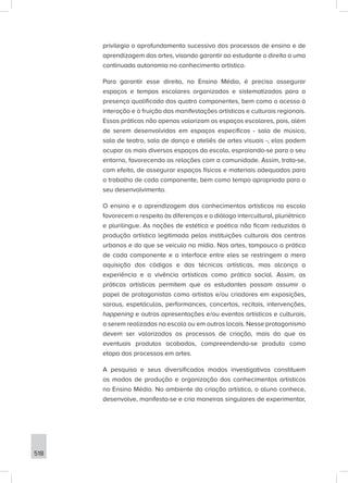518
privilegia o aprofundamento sucessivo dos processos de ensino e de
aprendizagem das artes, visando garantir ao estudante o direito a uma
continuada autonomia no conhecimento artístico.
Para garantir esse direito, no Ensino Médio, é preciso assegurar
espaços e tempos escolares organizados e sistematizados para a
presença qualificada dos quatro componentes, bem como o acesso à
interação e à fruição das manifestações artísticas e culturais regionais.
Essas práticas não apenas valorizam os espaços escolares, pois, além
de serem desenvolvidas em espaços específicos - sala de música,
sala de teatro, sala de dança e ateliês de artes visuais -, elas podem
ocupar os mais diversos espaços da escola, espraiando-se para o seu
entorno, favorecendo as relações com a comunidade. Assim, trata-se,
com efeito, de assegurar espaços físicos e materiais adequados para
o trabalho de cada componente, bem como tempo apropriado para o
seu desenvolvimento.
O ensino e a aprendizagem dos conhecimentos artísticos na escola
favorecem o respeito às diferenças e o diálogo intercultural, pluriétnico
e plurilíngue. As noções de estética e poética não ficam reduzidas à
produção artística legitimada pelas instituições culturais dos centros
urbanos e do que se veicula na mídia. Nas artes, tampouco a prática
de cada componente e a interface entre eles se restringem a mera
aquisição dos códigos e das técnicas artísticas, mas alcança a
experiência e a vivência artísticas como prática social. Assim, as
práticas artísticas permitem que os estudantes possam assumir o
papel de protagonistas como artistas e/ou criadores em exposições,
saraus, espetáculos, performances, concertos, recitais, intervenções,
happening e outras apresentações e/ou eventos artísticos e culturais,
a serem realizadas na escola ou em outros locais. Nesse protagonismo
devem ser valorizados os processos de criação, mais do que os
eventuais produtos acabados, compreendendo-se produto como
etapa dos processos em artes.
A pesquisa e seus diversificados modos investigativos constituem
os modos de produção e organização dos conhecimentos artísticos
no Ensino Médio. No ambiente da criação artística, o aluno conhece,
desenvolve, manifesta-se e cria maneiras singulares de experimentar,
 