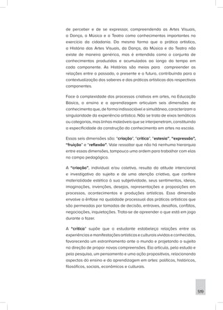 519
de perceber e de se expressar, compreendendo as Artes Visuais,
a Dança, a Música e o Teatro como conhecimentos importantes no
exercício da cidadania. Da mesma forma que a prática artística,
a História das Artes Visuais, da Dança, da Música e do Teatro não
existe de maneira genérica, mas é entendida como o conjunto de
conhecimentos produzidos e acumulados ao longo do tempo em
cada componente. As Histórias são meios para compreender as
relações entre o passado, o presente e o futuro, contribuindo para a
contextualização dos saberes e das práticas artísticas dos respectivos
componentes.
Face à complexidade dos processos criativos em artes, na Educação
Básica, o ensino e a aprendizagem articulam seis dimensões de
conhecimento que, de forma indissociável e simultânea, caracterizam a
singularidade da experiência artística. Não se trata de eixos temáticos
ou categorias, mas linhas maleáveis que se interpenetram, constituindo
a especificidade da construção do conhecimento em artes na escola.
Essas seis dimensões são: “criação”, “crítica”, “estesia”, “expressão”,
“fruição” e “reflexão”. Vale ressaltar que não há nenhuma hierarquia
entre essas dimensões, tampouco uma ordem para trabalhar com elas
no campo pedagógico.
A “criação”, individual e/ou coletiva, resulta da atitude intencional
e investigativa do sujeito e de uma atenção criativa, que confere
materialidade estética à sua subjetividade, seus sentimentos, ideias,
imaginações, invenções, desejos, representações e proposições em
processos, acontecimentos e produções artísticas. Essa dimensão
envolve a ênfase na qualidade processual das práticas artísticas que
são permeadas por tomadas de decisão, entraves, desafios, conflitos,
negociações, inquietações. Trata-se de apreender o que está em jogo
durante o fazer.
A “crítica” supõe que o estudante estabeleça relações entre as
experiênciasemanifestaçõesartísticaseculturaisvividaseconhecidas,
favorecendo um estranhamento ante o mundo e projetando o sujeito
na direção de propor novas compreensões. Ela articula, pelo estudo e
pela pesquisa, um pensamento e uma ação propositivos, relacionando
aspectos do ensino e da aprendizagem em artes: políticos, históricos,
filosóficos, sociais, econômicos e culturais.
 