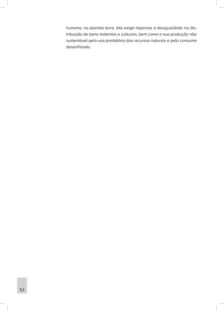 humana, no planeta terra. Isto exige repensar a desigualdade na dis-
tribuição de bens materiais e culturais, bem como a sua produção não
sustentável pelo uso predatório dos recursos naturais e pelo consumo
desenfreado.
52
 