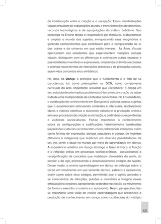 521
de interlocução entre a criação e a recepção. Essas manifestações
visuais resultam de explorações plurais e transformações de materiais,
recursos tecnológicos e de apropriações da cultura cotidiana. Sua
presença no Ensino Médio é responsável por mobilizar, problematizar
e ampliar o mundo dos sujeitos, enriquecendo seus imaginários e
gerando conhecimentos que contribuem para a compreensão de si,
dos outros e do universo em que estão imersos. As Artes Visuais
oportunizam aos estudantes que experimentem múltiplas culturas
visuais, dialoguem com as diferenças e conheçam outros espaços e
possibilidades inventivas e expressivas, ampliando os limites escolares
e criando novas formas de interações artísticas e de produção cultural,
sejam elas concretas e/ou simbólicas.
No caso da Dança, o princípio que a fundamenta é o fato de se
caracterizar, tal como pressupõem as DCN, como componente
curricular da Arte. Importante ressaltar que reconhecer a dança em
seu estatuto de arte implica problematizá-la como construção de saber
fruto de uma multiplicidade de contextos conectados. No Ensino Médio,
a construção do conhecimento em Dança está voltada para os sujeitos
que a experienciam articulando contextos e interesses, relativizando
ideais e valores estéticos e buscando estruturar a produção artística
em seus processos de criação e recriação, a partir dessas experiências
e vivências socioculturais. Faz-se importante o conhecimento
sobre as configurações e codificações historicamente construídas
(expressões culturais reconhecidas como patrimônios imateriais assim
como formas de expressão, danças populares e danças de matrizes
africanas e indígenas) que implicam em diversas possibilidades de
ser, ver, sentir e atuar no mundo por meio do aprendizado em dança.
A experiência estética em dança abrange o fazer artístico, a fruição
e a reflexão crítica em processos teórico-práticos, possibilitando a
ressignificação de conceitos que mobilizam dimensões do sentir, do
pensar e do agir, promovendo o desenvolvimento integral do sujeito.
Desse modo, o ensino aprendizagem em dança se debruça sobre o
corpo em movimento em sua vertente técnica, estética e expressiva,
assim como sobre seus códigos, permitindo que o sujeito perceba e
se conscientize de afecções, pulsões e memórias e imagine novas
articulaçõescorporais,apropriando-sedestasnacriaçãodomovimento
de forma a exercitar a autoria e a autonomia. Nessa perspectiva, faz-
se importante uma visão de ensino aprendizagem que reconheça a
produção de conhecimento em dança como acolhedora do múltiplo
 