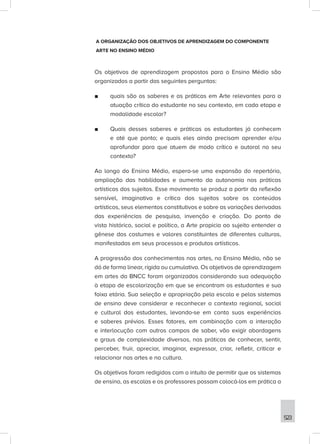 523
A ORGANIZAÇÃO DOS OBJETIVOS DE APRENDIZAGEM DO COMPONENTE
ARTE NO ENSINO MÉDIO
Os objetivos de aprendizagem propostos para o Ensino Médio são
organizados a partir das seguintes perguntas:
■
■ quais são os saberes e as práticas em Arte relevantes para a
atuação crítica do estudante no seu contexto, em cada etapa e
modalidade escolar?
■
■ Quais desses saberes e práticas os estudantes já conhecem
e até que ponto; e quais eles ainda precisam aprender e/ou
aprofundar para que atuem de modo crítico e autoral no seu
contexto?
Ao longo do Ensino Médio, espera-se uma expansão do repertório,
ampliação das habilidades e aumento da autonomia nas práticas
artísticas dos sujeitos. Esse movimento se produz a partir da reflexão
sensível, imaginativa e crítica dos sujeitos sobre os conteúdos
artísticos, seus elementos constitutivos e sobre as variações derivadas
das experiências de pesquisa, invenção e criação. Do ponto de
vista histórico, social e político, a Arte propicia ao sujeito entender a
gênese dos costumes e valores constituintes de diferentes culturas,
manifestadas em seus processos e produtos artísticos.
A progressão dos conhecimentos nas artes, no Ensino Médio, não se
dá de forma linear, rígida ou cumulativa. Os objetivos de aprendizagem
em artes da BNCC foram organizados considerando sua adequação
à etapa de escolarização em que se encontram os estudantes e sua
faixa etária. Sua seleção e apropriação pela escola e pelos sistemas
de ensino deve considerar e reconhecer o contexto regional, social
e cultural dos estudantes, levando-se em conta suas experiências
e saberes prévios. Esses fatores, em combinação com a interação
e interlocução com outros campos de saber, vão exigir abordagens
e graus de complexidade diversos, nas práticas de conhecer, sentir,
perceber, fruir, apreciar, imaginar, expressar, criar, refletir, criticar e
relacionar nas artes e na cultura.
Os objetivos foram redigidos com o intuito de permitir que os sistemas
de ensino, as escolas e os professores possam colocá-los em prática a
 