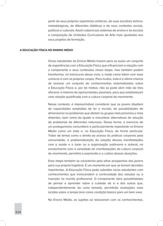524
partir de seus próprios repertórios artísticos, de suas escolhas teórico-
metodológicas, de diferentes didáticas e de seus contextos sociais,
políticos e culturais. Assim caberá aos sistemas de ensino e às escolas
a composição de Unidades Curriculares de Arte mais ajustadas aos
seus projetos de formação.
A EDUCAÇÃO FÍSICA NO ENSINO MÉDIO
Os/as estudantes do Ensino Médio trazem para as aulas um conjunto
de experiências com a Educação Física que influenciam a relação com
o componente e seus conteúdos nessa etapa, mas também podem
transformar, no transcurso desse ciclo, o modo como lidam com esse
universo e com os próprios corpos. Para muitos, esta é a última chance
de acessar um conjunto de conhecimentos sistematizados sobre
a Educação Física e, por tal motivo, não se pode abrir mão de lhes
oferecer o máximo de oportunidades possíveis, para que estabeleçam
uma relação qualificada com a cultura corporal de movimento.
Nesse contexto, é imprescindível considerar que os jovens dispõem
de capacidades ampliadas de ler o mundo, de possibilidades de
dimensionar os problemas que afetam os grupos mais próximos e mais
distantes, bem como de ajudar a vislumbrar alternativas de solução
de problemas de diferentes naturezas. Dessa forma, o exercício de
um protagonismo comunitário é particularmente importante no Ensino
Médio como um todo e, na Educação Física, de forma particular.
Tratar de temas como o direito ao acesso às práticas corporais pela
comunidade, a problematização da relação dessas manifestações
com a saúde e o lazer ou a organização autônoma e autoral, no
envolvimento com a variedade de manifestações da cultura corporal
de movimento, permitirá a expressão e o cultivo dessas atuações.
Essa etapa também se caracteriza pelo olhar prospectivo dos jovens
para sua própria trajetória. É um momento em que se tomam decisões
importantes. A Educação Física pode subsidiar os/as estudantes com
conhecimentos que transcendem a continuidade dos estudos ou a
inserção no mundo profissional. O componente abre possibilidades
de pensar e aprender sobre o cuidado de si e dos outros que,
independentemente do rumo tomado, permitirão avaliações mais
lúcidas sobre o tempo livre como condição básica para um bem viver.
No Ensino Médio, os sujeitos se relacionam com os conhecimentos,
 