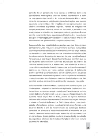 525
partindo de um pensamento mais abstrato e sistêmico, bem como
pela reflexão metacognitiva sobre os objetos, abordando-os a partir
de uma perspectiva científica. As aulas de Educação Física, nesse
contexto, aprofundam o trabalho com os conhecimentos, para que o/a
estudante compreenda as inter-relações entre as representações e os
saberes vinculados às práticas corporais. Trata-se de relações nem
sempre perceptíveis, mas que podem ser deduzidas, a partir de dados
empíricos que se articulam em sistemas conceituais complexos. É o que
permite compreender tanto os processos biológicos (ex.: mecanismos
de super-compensação), como aspectos socioculturais que atravessam
esse universo (ex.: generificação das práticas corporais).
Essa condição abre possibilidades especiais para que determinados
conhecimentos, não vinculados exclusivamente a uma ou outra prática
corporal possam ser abordados de forma articulada ao longo de todo
um semestre ou ano, na medida em que se tematizam manifestações
da cultura corporal de movimento (esportes, danças, exercícios físicos).
Por exemplo, a abordagem dos conhecimentos que permitem que os/
as estudantes compreendam o universo de produção de padrões de
beleza e estética corporal, a forma como são difundidos e o modo
como afetam a avaliação dos próprios corpos e os dos colegas poderá
acontecer no interior de várias práticas corporais. O tratamento
didático permitirá que o/a estudante perceba continuidades e rupturas
desse fenômeno nas manifestações da cultura corporal de movimento,
passando a operar em níveis mais elevados de abstração, o que lhes
permitirá analisar, por inferência, práticas não estudadas na escola.
Particularmente no Ensino Médio, a escola deve contribuir para que
o/a estudante compreenda e valorize as regras que organizam a vida
democrática, em uma sociedade republicana. Presente desde os anos
iniciais do Ensino Fundamental, essa preocupação fica particularmente
evidente nessa etapa. Não se trata, porém, de apenas tematizar
assuntos relacionados a essa dimensão da prática social (por exemplo,
o fato de a Constituição Federal de 1988 colocar o lazer como direito
social e o fomento das práticas esportivas formais e não-formais como
dever do Estado) e, sim, da implementação de estratégias didáticas
centradas em promover o trabalho colaborativo e autônomo, em que
direitos, deveres e responsabilidades sejam discutidos e acordados
em contextos de debate público, mediante argumentação, formulação
de propostas e a tomada de decisão em função de interesses comuns
pautados na alteridade.
 
