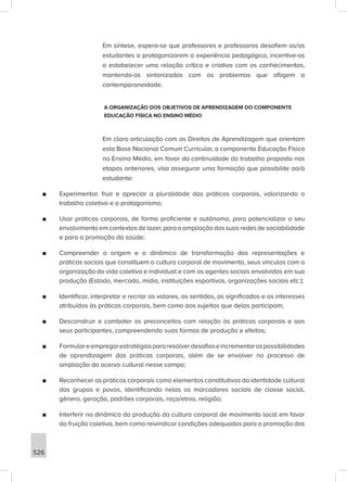 526
Em síntese, espera-se que professores e professoras desafiem os/as
estudantes a protagonizarem a experiência pedagógica, incentive-os
a estabelecer uma relação crítica e criativa com os conhecimentos,
mantendo-os sintonizados com os problemas que afligem a
contemporaneidade.
A ORGANIZAÇÃO DOS OBJETIVOS DE APRENDIZAGEM DO COMPONENTE
EDUCAÇÃO FÍSICA NO ENSINO MÉDIO
Em clara articulação com os Direitos de Aprendizagem que orientam
esta Base Nacional Comum Curricular, o componente Educação Física
no Ensino Médio, em favor da continuidade do trabalho proposto nas
etapas anteriores, visa assegurar uma formação que possibilite ao/à
estudante:
■
■ Experimentar, fruir e apreciar a pluralidade das práticas corporais, valorizando o
trabalho coletivo e o protagonismo;
■
■ Usar práticas corporais, de forma proficiente e autônoma, para potencializar o seu
envolvimento em contextos de lazer, para a ampliação das suas redes de sociabilidade
e para a promoção da saúde;
■
■ Compreender a origem e a dinâmica de transformação das representações e
práticas sociais que constituem a cultura corporal de movimento, seus vínculos com a
organização da vida coletiva e individual e com os agentes sociais envolvidos em sua
produção (Estado, mercado, mídia, instituições esportivas, organizações sociais etc.);
■
■ Identificar, interpretar e recriar os valores, os sentidos, os significados e os interesses
atribuídos às práticas corporais, bem como aos sujeitos que delas participam;
■
■ Desconstruir e combater os preconceitos com relação às práticas corporais e aos
seus participantes, compreendendo suas formas de produção e efeitos;
■
■ Formulareempregarestratégiaspararesolverdesafioseincrementaraspossibilidades
de aprendizagem das práticas corporais, além de se envolver no processo de
ampliação do acervo cultural nesse campo;
■
■ Reconhecer as práticas corporais como elementos constitutivos da identidade cultural
dos grupos e povos, identificando nelas os marcadores sociais de classe social,
gênero, geração, padrões corporais, raça/etnia, religião;
■
■ Interferir na dinâmica da produção da cultura corporal de movimento local em favor
da fruição coletiva, bem como reivindicar condições adequadas para a promoção das
 