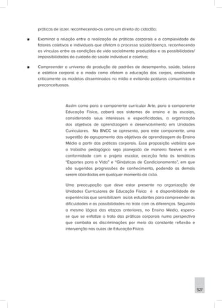 527
práticas de lazer, reconhecendo-as como um direito do cidadão;
■
■ Examinar a relação entre a realização de práticas corporais e a complexidade de
fatores coletivos e individuais que afetam o processo saúde/doença, reconhecendo
os vínculos entre as condições de vida socialmente produzidas e as possibilidades/
impossibilidades do cuidado da saúde individual e coletiva;
■
■ Compreender o universo de produção de padrões de desempenho, saúde, beleza
e estética corporal e o modo como afetam a educação dos corpos, analisando
criticamente os modelos disseminados na mídia e evitando posturas consumistas e
preconceituosas.
Assim como para o componente curricular Arte, para o componente
Educação Física, caberá aos sistemas de ensino e às escolas,
considerando seus interesses e especificidades, a organização
dos objetivos de aprendizagem e desenvolvimento em Unidades
Curriculares. Na BNCC se apresenta, para este componente, uma
sugestão de agrupamento dos objetivos de aprendizagem do Ensino
Médio a partir das práticas corporais. Essa proposição viabiliza que
o trabalho pedagógico seja planejado de maneira flexível e em
conformidade com o projeto escolar, exceção feita às temáticas
“Esportes para a Vida” e “Ginásticas de Condicionamento”, em que
são sugeridas progressões de conhecimento, podendo as demais
serem abordadas em qualquer momento do ciclo.
Uma preocupação que deve estar presente na organização de
Unidades Curriculares de Educação Física é a disponibilidade de
experiências que sensibilizem os/as estudantes para compreender as
dificuldades e as possibilidades no trato com as diferenças. Seguindo
a mesma lógica das etapas anteriores, no Ensino Médio, espera-
se que se enfatize o trato das práticas corporais numa perspectiva
que combata as discriminações por meio da constante reflexão e
intervenção nas aulas de Educação Física.
 