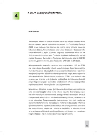 A ETAPA DA EDUCAÇÃO INFANTIL
INTRODUÇÃO
A Educação Infantil se constituiu como dever do Estado e direito de to-
das as crianças, desde o nascimento, a partir da Constituição Federal
(1988) e sua inclusão nos sistemas de ensino, como primeira etapa da
Educação Básica, foi normatizada pela Lei de Diretrizes e Bases da Edu-
cação Nacional (LDB) nº. 9394/96. Seguindo orientações dessa lei, em
1999, foram elaboradas, pelo Conselho Nacional de Educação, as pri-
meiras Diretrizes Curriculares Nacionais da Educação Infantil (DCNEI)
revisadas, posteriormente, pela Resolução CNE/CEB nº. 05/2009.
Nesse momento, o desafio colocado pela alteração da LDB, em 2013,
é a inserção da Educação Infantil na definição da Base Nacional Co-
mum Curricular da Educação Básica, apresentando direitos e objetivos
de aprendizagem e desenvolvimento para essa etapa. Parte significa-
tiva desse desafio foi enfrentada nas atuais DCNEI, que definem con-
cepções de criança e de infância, instituições de Educação Infantil,
proposta pedagógica e currículo e estabelecem a função sociopolítica
e pedagógica das instituições de Educação Infantil.
Nas últimas décadas, a área da Educação Infantil vem consolidando
uma nova concepção sobre como educar e cuidar de crianças peque-
nas em instituições educacionais, assegurando a educação em sua
integralidade, entendendo o cuidado como algo indissociável do pro-
cesso educativo. Essa concepção busca romper com dois modos de
atendimento fortemente marcados na história da Educação Infantil: o
que desconsidera o potencial educativo das crianças dessa faixa etá-
ria, limitando-se a tarefas de controle e de guarda e, também, o que
se orienta por práticas descontextualizadas, centradas em conteúdos
fragmentados e na decisão exclusiva do/a professor/a.
4
53
 
