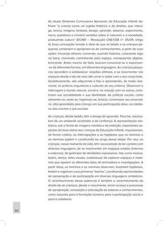 As atuais Diretrizes Curriculares Nacionais da Educação Infantil de-
finem “a criança como um sujeito histórico e de direitos, que intera-
ge, brinca, imagina, fantasia, deseja, aprende, observa, experimenta,
narra, questiona e constrói sentidos sobre a natureza e a sociedade,
produzindo cultura” (DCNEI — Resolução CNE/CEB nº. 05/09, artigo
4). Essa concepção remete à ideia de que os bebês e as crianças pe-
quenas constroem e apropriam-se de conhecimentos, a partir de suas
ações: trocando olhares, comendo, ouvindo histórias, colocando algo
na boca, chorando, caminhando pelo espaço, manipulando objetos,
brincando. Antes mesmo de falar, buscam comunicar-se e expressar-
-se de diferentes formas, em diferentes linguagens. As crianças peque-
nas aprendem a estabelecer relações afetivas, a se movimentar nos
espaços desde o ato de rolar até correr e saltar com o seu corpo todo.
Gradativamente, vão adquirindo a fala e aprendendo, de modo rela-
cional, as práticas linguísticas e culturais de seu entorno. Observam e
interrogam o mundo natural, social e, na relação com os outros, cons-
troem sua sociabilidade e sua identidade. As práticas sociais, como
alimentar-se, vestir-se, higienizar-se, brincar, comemorar seu aniversá-
rio, são aprendidas pela criança, em sua participação ativa, no cotidia-
no das creches e pré-escolas.
As crianças, desde bebês, têm o desejo de aprender. Para tal, necessi-
tam de um ambiente acolhedor e de confiança. A representação sim-
bólica, sob a forma de imagens mentais e de imitação, importantes as-
pectos da faixa etária das crianças da Educação Infantil, impulsionam,
de forma criativa, as interrogações e as hipóteses que os meninos e
as meninas podem ir construindo ao longo dessa etapa. Por isso, as
crianças, nesse momento da vida, têm necessidade de ter contato com
diversas linguagens; de se movimentar em espaços amplos (internos
e externos), de participar de atividades expressivas, tais como música,
teatro, dança, artes visuais, audiovisual; de explorar espaços e mate-
riais que apoiem os diferentes tipos de brincadeira e investigações. A
partir disso, os meninos e as meninas observam, levantam hipóteses,
testam e registram suas primeiras “teorias”, constituindo oportunidades
de apropriação e de participação em diversas linguagens simbólicas.
O reconhecimento desse potencial é também o reconhecimento do
direito de as crianças, desde o nascimento, terem acesso a processos
de apropriação, renovação e articulação de saberes e conhecimentos,
como requisito para a formação humana, para a participação social e
para a cidadania.
54
 