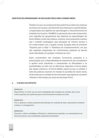 548
OBJETIVOS DE APRENDIZAGEM DE EDUCAÇÃO FÍSICA PARA O ENSINO MÉDIO
Também no caso do componente Educação Física caberá aos sistemas
de ensino e às escolas, considerando seus interesses e especificidades,
a organização dos objetivos de aprendizagem e desenvolvimento em
Unidades Curriculares. Na BNCC se apresenta, para este componente,
uma sugestão de agrupamento dos objetivos de aprendizagem do
Ensino Médio a partir das práticas corporais. Essa proposição viabiliza
que o trabalho pedagógico seja planejado de maneira flexível e
em conformidade com o projeto escolar. Exceção feita às temáticas
“Esportes para a Vida” e “Ginásticas de Condicionamento”, em que
são sugeridas progressões de conhecimento, podendo as demais
serem abordadas em qualquer momento do ciclo.
Outra característica das Unidades Curriculares propostas é a
preocupação com a disponibilidade de experiências que sensibilizem
e ajudem os/as estudantes a compreender as dificuldades e as
possibilidades no trato com as diferenças. Seguindo a mesma lógica
das etapas anteriores, no Ensino Médio, espera-se que se enfatize o
trato das práticas corporais em relação às questões de classe social,
de tal modo que o combate às discriminações seja objeto de constante
reflexão e intervenção nas aulas de Educação Física.
■
■ O MUNDO DOS ESPORTES
(EM40LI01)
Experimentar e recriar uma ou mais modalidades dos esportes de combate, bem como
outros esportes com potencial para o envolvimento em práticas de lazer.
(EM40LI02)
Fruir e apreciar a prática esportiva diversificada em contexto de lazer, valorizando o trabalho
coletivo e o protagonismo.
(EM40LI03)
Formular e utilizar estratégias individuais e coletivas para aprender e se desempenhar, de
forma elementar, nas modalidades esportivas tematizadas.
 