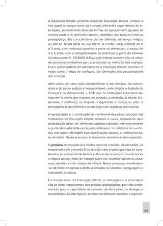 A Educação Infantil, primeira etapa da Educação Básica, cumpre o
seu papel ao proporcionar às crianças diferentes experiências de in-
terações, possibilitando diversas formas de agrupamento (grupos de
mesma idade e de diferentes idades), formados com base em critérios
pedagógicos. Ela caracteriza-se por ser ofertada em tempo integral
ou parcial, tendo parte de sua oferta, a creche, para crianças de 0
a 3 anos, com matrícula optativa, e parte na pré-escola, crianças de
4 e 5 anos, com a obrigatoriedade de matrícula a partir da Emenda
Constitucional nº. 59/2009. A Educação Infantil também não se utiliza
de processos avaliativos para a promoção ou retenção das crianças.
Essas características do atendimento à Educação Infantil, centrais no
modo como a etapa se configura, são derivadas das peculiaridades
das crianças.
Além disso, em uma ação complementar à das famílias, da comuni-
dade e do poder público é imprescindível, como dispõe o Estatuto da
Criança e do Adolescente — ECA: que as instituições educativas as-
segurem o direito das crianças ao cuidado, à proteção, à saúde, à li-
berdade, à confiança, ao respeito, à dignidade, à cultura, às artes, à
brincadeira, à convivência e à interação com outros/as meninos/as.
A apropriação e a construção de conhecimentos pelas crianças nas
instituições de Educação Infantil, urbanas e rurais, efetivam-se pela
participação delas em diferentes práticas culturais, intencionalmente
organizadas pelo professor e pela professora, no cotidiano das unida-
des nas quais interagem com parceiros/as adultos e companheiros/
as de idade. Nesse processo, é necessário reconhecer dois aspectos.
O primeiro diz respeito aos modos como as crianças, desde bebês, se
relacionam com o mundo. É na relação com o outro que elas se cons-
tituem e se apropriam de formas culturais de observar o mundo social
e natural ao seu redor, de indagar sobre ele, levantar hipóteses, expor
suas opiniões e criar modos de intervir. Nesse processo, manifestam-
-se de forma integrada o afeto, a emoção, os saberes, a linguagem, a
ludicidade, a cultura.
Em função disso, na Educação Infantil, as interações e a brincadeira
são os eixos estruturantes das práticas pedagógicas, pois são funda-
mentais para a capacidade de conviver, de estar junto, de dialogar e
de participar. Ao interagirem, as crianças atribuem sentidos e significa-
55
 