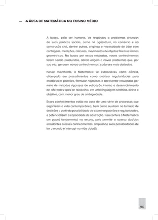 559
—
— A ÁREA DE MATEMÁTICA NO ENSINO MÉDIO
A busca, pelo ser humano, de respostas a problemas oriundos
de suas práticas sociais, como na agricultura, no comércio e na
construção civil, dentre outras, originou a necessidade de lidar com
contagens, medições, cálculos, movimentos de objetos físicos e formas
geométricas. Na busca por essas respostas, novos conhecimentos
foram sendo produzidos, dando origem a novos problemas que, por
sua vez, geraram novos conhecimentos, cada vez mais abstratos.
Nesse movimento, a Matemática se estabeleceu como ciência,
alicerçada em procedimentos como analisar regularidades para
estabelecer padrões, formular hipóteses e apresentar resultados por
meio de métodos rigorosos de validação interna e desenvolvimento
de diferentes tipos de raciocínio, em uma linguagem sintética, direta e
objetiva, com menor grau de ambiguidade.
Esses conhecimentos estão na base de uma série de processos que
organizam a vida contemporânea, bem como auxiliam na tomada de
decisõesapartirdapossibilidadedeexaminarpadrõeseregularidades,
e potencializam a capacidade de abstração. Isso confere à Matemática
um papel fundamental na escola, pois permite o acesso dos/das
estudantes a esses conhecimentos, ampliando suas possibilidades de
ler o mundo e interagir na vida cidadã.
 
