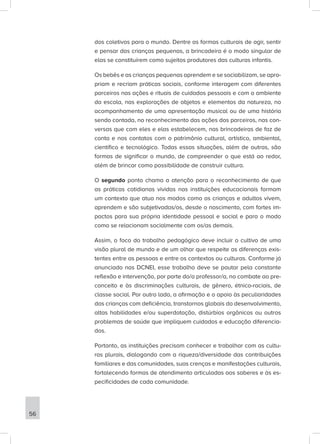 dos coletivos para o mundo. Dentre as formas culturais de agir, sentir
e pensar das crianças pequenas, a brincadeira é o modo singular de
elas se constituírem como sujeitos produtores das culturas infantis.
Os bebês e as crianças pequenas aprendem e se sociabilizam, se apro-
priam e recriam práticas sociais, conforme interagem com diferentes
parceiros nas ações e rituais de cuidados pessoais e com o ambiente
da escola, nas explorações de objetos e elementos da natureza, no
acompanhamento de uma apresentação musical ou de uma história
sendo contada, no reconhecimento das ações dos parceiros, nas con-
versas que com eles e elas estabelecem, nas brincadeiras de faz de
conta e nos contatos com o patrimônio cultural, artístico, ambiental,
científico e tecnológico. Todas essas situações, além de outras, são
formas de significar o mundo, de compreender o que está ao redor,
além de brincar como possibilidade de construir cultura.
O segundo ponto chama a atenção para o reconhecimento de que
as práticas cotidianas vividas nas instituições educacionais formam
um contexto que atua nos modos como as crianças e adultos vivem,
aprendem e são subjetivadas/os, desde o nascimento, com fortes im-
pactos para sua própria identidade pessoal e social e para o modo
como se relacionam socialmente com os/as demais.
Assim, o foco do trabalho pedagógico deve incluir o cultivo de uma
visão plural de mundo e de um olhar que respeite as diferenças exis-
tentes entre as pessoas e entre os contextos ou culturas. Conforme já
anunciado nas DCNEI, esse trabalho deve se pautar pela constante
reflexão e intervenção, por parte do/a professor/a, no combate ao pre-
conceito e às discriminações culturais, de gênero, étnico-raciais, de
classe social. Por outro lado, a afirmação e o apoio às peculiaridades
das crianças com deficiência, transtornos globais do desenvolvimento,
altas habilidades e/ou superdotação, distúrbios orgânicos ou outros
problemas de saúde que impliquem cuidados e educação diferencia-
dos.
Portanto, as instituições precisam conhecer e trabalhar com as cultu-
ras plurais, dialogando com a riqueza/diversidade das contribuições
familiares e das comunidades, suas crenças e manifestações culturais,
fortalecendo formas de atendimento articuladas aos saberes e às es-
pecificidades de cada comunidade.
56
 