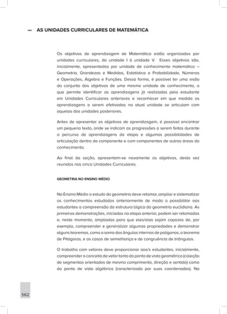 562
—
— AS UNIDADES CURRICULARES DE MATEMÁTICA
Os objetivos de aprendizagem de Matemática estão organizados por
unidades curriculares, da unidade I à unidade V. Esses objetivos são,
inicialmente, apresentados por unidade de conhecimento matemático –
Geometria, Grandezas e Medidas, Estatística e Probabilidade, Números
e Operações, Álgebra e Funções. Dessa forma, é possível ter uma visão
do conjunto dos objetivos de uma mesma unidade de conhecimento, o
que permite identificar as aprendizagens já realizadas pelo estudante
em Unidades Curriculares anteriores e reconhecer em que medida as
aprendizagens a serem efetivadas na atual unidade se articulam com
aquelas das unidades posteriores.
Antes de apresentar os objetivos de aprendizagem, é possível encontrar
um pequeno texto, onde se indicam as progressões a serem feitas durante
o percurso de aprendizagens da etapa e algumas possibilidades de
articulação dentro do componente e com componentes de outras áreas do
conhecimento.
Ao final da seção, apresentam-se novamente os objetivos, desta vez
reunidos nas cinco Unidades Curriculares.
GEOMETRIA NO ENSINO MÉDIO
No Ensino Médio o estudo da geometria deve retomar, ampliar e sistematizar
os conhecimentos estudados anteriormente de modo a possibilitar aos
estudantes a compreensão da estrutura lógica da geometria euclidiana. As
primeiras demonstrações, iniciadas na etapa anterior, podem ser retomadas
e, neste momento, ampliadas para que eles/elas sejam capazes de, por
exemplo, compreender e generalizar algumas propriedades e demonstrar
alguns teoremas, como a soma dos ângulos internos de polígonos, o teorema
de Pitágoras, e os casos de semelhança e de congruência de triângulos.
O trabalho com vetores deve proporcionar aos/s estudantes, inicialmente,
compreender o conceito de vetor tanto do ponto de vista geométrico (coleção
de segmentos orientados de mesmo comprimento, direção e sentido) como
do ponto de vista algébrico (caracterizado por suas coordenadas). Na
 