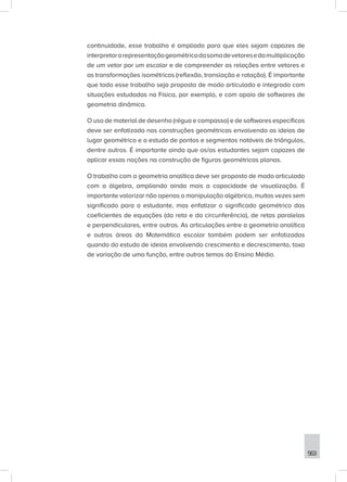 563
continuidade, esse trabalho é ampliado para que eles sejam capazes de
interpretararepresentaçãogeométricadasomadevetoresedamultiplicação
de um vetor por um escalar e de compreender as relações entre vetores e
as transformações isométricas (reflexão, translação e rotação). É importante
que todo esse trabalho seja proposto de modo articulado e integrado com
situações estudadas na Física, por exemplo, e com apoio de softwares de
geometria dinâmica.
O uso de material de desenho (régua e compasso) e de softwares específicos
deve ser enfatizado nas construções geométricas envolvendo as ideias de
lugar geométrico e o estudo de pontos e segmentos notáveis de triângulos,
dentre outros. É importante ainda que os/as estudantes sejam capazes de
aplicar essas noções na construção de figuras geométricas planas.
O trabalho com a geometria analítica deve ser proposto de modo articulado
com a álgebra, ampliando ainda mais a capacidade de visualização. É
importante valorizar não apenas a manipulação algébrica, muitas vezes sem
significado para o estudante, mas enfatizar o significado geométrico dos
coeficientes de equações (da reta e da circunferência), de retas paralelas
e perpendiculares, entre outras. As articulações entre a geometria analítica
e outras áreas da Matemática escolar também podem ser enfatizadas
quando do estudo de ideias envolvendo crescimento e decrescimento, taxa
de variação de uma função, entre outros temas do Ensino Médio.
 