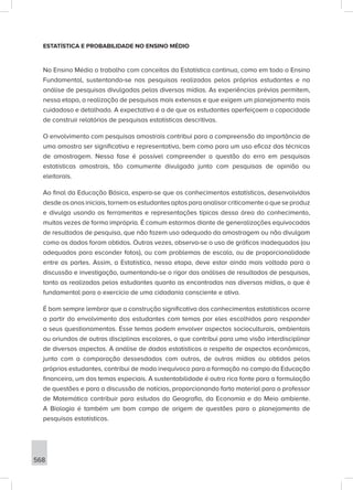 568
ESTATÍSTICA E PROBABILIDADE NO ENSINO MÉDIO
No Ensino Médio o trabalho com conceitos da Estatística continua, como em todo o Ensino
Fundamental, sustentando-se nas pesquisas realizadas pelos próprios estudantes e na
análise de pesquisas divulgadas pelas diversas mídias. As experiências prévias permitem,
nessa etapa, a realização de pesquisas mais extensas e que exigem um planejamento mais
cuidadoso e detalhado. A expectativa é a de que os estudantes aperfeiçoem a capacidade
de construir relatórios de pesquisas estatísticas descritivas.
O envolvimento com pesquisas amostrais contribui para a compreensão da importância de
uma amostra ser significativa e representativa, bem como para um uso eficaz das técnicas
de amostragem. Nessa fase é possível compreender a questão do erro em pesquisas
estatísticas amostrais, tão comumente divulgado junto com pesquisas de opinião ou
eleitorais.
Ao final da Educação Básica, espera-se que os conhecimentos estatísticos, desenvolvidos
desdeosanosiniciais,tornemosestudantesaptosparaanalisarcriticamenteoqueseproduz
e divulga usando as ferramentas e representações típicas dessa área do conhecimento,
muitas vezes de forma imprópria. É comum estarmos diante de generalizações equivocadas
de resultados de pesquisa, que não fazem uso adequado da amostragem ou não divulgam
como os dados foram obtidos. Outras vezes, observa-se o uso de gráficos inadequados (ou
adequados para esconder fatos), ou com problemas de escala, ou de proporcionalidade
entre as partes. Assim, a Estatística, nessa etapa, deve estar ainda mais voltada para a
discussão e investigação, aumentando-se o rigor das análises de resultados de pesquisas,
tanto as realizadas pelos estudantes quanto as encontradas nas diversas mídias, o que é
fundamental para o exercício de uma cidadania consciente e ativa.
É bom sempre lembrar que a construção significativa dos conhecimentos estatísticos ocorre
a partir do envolvimento dos estudantes com temas por eles escolhidos para responder
a seus questionamentos. Esse temas podem envolver aspectos socioculturais, ambientais
ou oriundos de outras disciplinas escolares, o que contribui para uma visão interdisciplinar
de diversos aspectos. A análise de dados estatísticos a respeito de aspectos econômicos,
junto com a comparação dessesdados com outros, de outras mídias ou obtidos pelos
próprios estudantes, contribui de modo inequívoco para a formação no campo da Educação
financeira, um dos temas especiais. A sustentabilidade é outra rica fonte para a formulação
de questões e para a discussão de notícias, proporcionando farto material para o professor
de Matemática contribuir para estudos da Geografia, da Economia e do Meio ambiente.
A Biologia é também um bom campo de origem de questões para o planejamento de
pesquisas estatísticas.
 