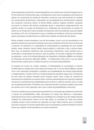 569
Uma progressão importante é a sistematização do uso intuitivo que se fez de histogramas no
9º ano do Ensino Fundamental. Aqui, os histogramas, bem como os polígonos de frequência,
podem ser associados ao estudo de intervalos numéricos, que está presente na unidade
de conhecimento de Números e Operações na consolidação dos conhecimentos relativos
aos conjuntos numéricos. Assim, no Ensino Médio, pode-se explorar, também, situações
nas quais as classes não tenham amplitudes iguais e reprentá-las adequadamente nos
gráficos. Ainda, no campo da Estatística há a ampliação das ferramentas de análise de
dados ao se introduzirem outras medidas de dispersão, além da amplitude, que já foi objeto
de estudo no 9º ano. O importante é que as medidas de tendência central, já conhecidas,
sejam analisadas considerando-se as diferentes medidas de dispersão dos dados.
Nessa unidade, merece destaque o uso de tecnologias, como o uso de calculadoras e de
planilhas eletrônicas que tanto contribuem para que o trabalho não tenha foco em fórmulas
e cálculos. O importante é a capacidade de interpretação do significado de uma medida
(média, moda, mediana, desvio médio, desvio padrão e variância) e não o cálculo delas.
Para isso, as planilhas eletrônicas são ferramentas importantes, como também para a
construção e comparação de diversos tipos de gráfico. A consulta a páginas de institutos
de pesquisa – como a do Instituto Brasileiro de Geografia e Estatística (IBGE) e do Instituto
de Pesquisas Econômicas Aplicadas (IPEA) – é fundamental, tanto para o uso de dados
dessas fontes, quanto para a análise do que lá se encontra disponibilizado.
A proposta de ensino de noções relativas à Probabilidade já consolidada no Ensino
Fundamental se amplia para novos tipos de eventos. No 1º ano do Ensino Médio, eventos
com e sem reposição consolidam o trabalho com probabilidade de eventos dependentes
e independentes, iniciado no 9º ano. O aprofundamento paulatino segue com a introdução
de uma visão do espaço amostral como conjunto, assim como a ideia de conjunto de
elementos que satisfazem um evento. Assim, usando representações de conjuntos, podemos
enriquecer os problemas de probabilidade que envolvam a união de eventos, isto é, a união
dos resultados favoráveis. O trabalho com a ideia de eventos sucessivos amplia a discussão
de eventos com e sem reposição, bem como a ideia de probabilidade consicional.
Convém considerar que a proposição de problemas e a resolução de problemas envolvendo
o cálculo de probabilidades estão articuladas ao campo dos Números e Operações,
especialmente por serem sustentadas por estratégias de contagem que são objeto daquela
unidade de conhecimento. Numa via de mão dupla, os conceitos de cada uma dessas
unidades servem como contexto de aplicação do outro. Resta lembrar que as situações
precisam se basear em temas significativos para os estudantes, podendo também envolver
temas que estejam sendo abordados em outras disciplinas.
 
