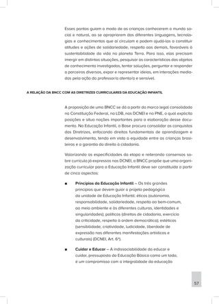 Esses pontos guiam o modo de as crianças conhecerem o mundo so-
cial e natural, ao se apropriarem das diferentes linguagens, tecnolo-
gias e conhecimentos que aí circulam e podem ajudá-las a constituir
atitudes e ações de solidariedade, respeito aos demais, favoráveis à
sustentabilidade da vida no planeta Terra. Para isso, elas precisam
imergir em distintas situações, pesquisar as características dos objetos
de conhecimento investigados, tentar soluções, perguntar e responder
a parceiros diversos, expor e representar ideias, em interações media-
das pela ação do professor/a atento/a e sensível.
A RELAÇÃO DA BNCC COM AS DIRETRIZES CURRICULARES DA EDUCAÇÃO INFANTIL
A proposição de uma BNCC se dá a partir do marco legal consolidado
na Constituição Federal, na LDB, nas DCNEI e no PNE, o qual explicita
posições e situa noções importantes para a elaboração desse docu-
mento. Na Educação Infantil, a Base procura consolidar as conquistas
das Diretrizes, enfocando direitos fundamentais de aprendizagem e
desenvolvimento, tendo em vista a equidade entre as crianças brasi-
leiras e a garantia do direito à cidadania.
Valorizando as especificidades da etapa e reiterando consensos so-
bre currículo já expressos nas DCNEI, a BNCC propõe que uma organi-
zação curricular para a Educação Infantil deve ser constituída a partir
de cinco aspectos:
■
■ Princípios da Educação Infantil – Os três grandes
princípios que devem guiar o projeto pedagógico
da unidade de Educação Infantil: éticos (autonomia,
responsabilidade, solidariedade, respeito ao bem-comum,
ao meio ambiente e às diferentes culturas, identidades e
singularidades); políticos (direitos de cidadania, exercício
da criticidade, respeito à ordem democrática); estéticos
(sensibilidade, criatividade, ludicidade, liberdade de
expressão nas diferentes manifestações artísticas e
culturais) (DCNEI, Art. 6º).
■
■ Cuidar e Educar – A indissociabilidade do educar e
cuidar, pressuposto da Educação Básica como um todo,
é um compromisso com a integralidade da educação
57
 