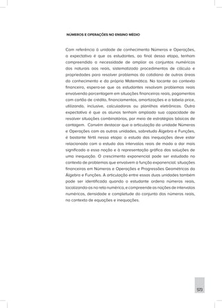 573
NÚMEROS E OPERAÇÕES NO ENSINO MÉDIO
Com referência à unidade de conhecimento Números e Operações,
a expectativa é que os estudantes, ao final dessa etapa, tenham
compreendido a necessidade de ampliar os conjuntos numéricos
dos naturais aos reais, sistematizado procedimentos de cálculo e
propriedades para resolver problemas do cotidiano de outras áreas
do conhecimento e da própria Matemática. No tocante ao contexto
financeiro, espera-se que os estudantes resolvam problemas reais
envolvendo porcentagem em situações financeiras reais, pagamentos
com cartão de crédito, financiamentos, amortizações e a tabela price,
utilizando, inclusive, calculadoras ou planilhas eletrônicas. Outra
expectativa é que os alunos tenham ampliado sua capacidade de
resolver situações combinatórias, por meio de estratégias básicas de
contagem. Convém destacar que a articulação da unidade Números
e Operações com as outras unidades, sobretudo Álgebra e Funções,
é bastante fértil nessa etapa: o estudo das inequações deve estar
relacionado com o estudo dos intervalos reais de modo a dar mais
significado a essa noção e à representação gráfica das soluções de
uma inequação. O crescimento exponencial pode ser estudado no
contexto de problemas que envolvem a função exponencial: situações
financeiras em Números e Operações e Progressões Geométricas da
Álgebra e Funções. A articulação entre essas duas unidades também
pode ser identificada quando o estudante ordena números reais,
localizando-osnaretanumérica,ecompreendeasnoçõesdeintervalos
numéricos, densidade e completude do conjunto dos números reais,
no contexto de equações e inequações.
 
