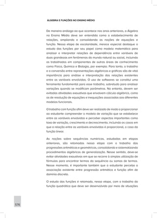 576
ÁLGEBRA E FUNÇÕES NO ENSINO MÉDIO
De maneira análoga ao que acontece nos anos anteriores, a Álgebra
no Ensino Médio deve ser entendida como o estabelecimento de
relações, ampliando e consolidando as noções de equações e
função. Nessa etapa de escolaridade, merece especial destaque o
estudo das funções por seu papel como modelo matemático para
analisar e interpretar relações de dependência entre variáveis de
duas grandezas em fenômenos do mundo natural ou social, incluindo
os trabalhados em componentes de outras áreas de conhecimento
como Física, Química e Biologia, por exemplo. Para tanto, o trabalho
e a conversão entre representações algébricas e gráficas são de vital
importância para análise e interpretação das relações existentes
entre as variáveis envolvidas. O uso de softwares se constitui uma
ferramenta fundamental para esse trabalho, sobretudo para analisar
variações quando se modificam parâmetros. No entanto, devem ser
evitadas atividades exaustivas que envolvem cálculo algébrico, como
os de resolução de equações e inequações associadas aos diferentes
modelos funcionais.
O trabalho com função afim deve ser realizado de modo a proporcionar
ao estudante compreender o modelo de variação que se estabelece
entre as variáveis envolvidas e perceber aspectos importantes como
taxa de variação, crescimento e decrescimento, incluindo os casos em
que a relação entre as variáveis envolvidas é proporcional, o caso da
função linear.
As noções sobre sequências numéricas, estudadas em etapas
anteriores, são retomadas nessa etapa com o trabalho das
progressões aritméticas e geométricas, consolidando e sistematizando
procedimentos algébricos de generalização. Nesse sentido, deve-se
evitar atividades exaustivas em que se recorre à simples utilização de
fórmulas para encontrar termos da sequência ou somas de termos.
Nesse momento, é importante também que o estudante perceba a
associação existente entre progressão aritmética e função afim de
domínio discreto.
O estudo das funções é retomado, nessa etapa, com o trabalho da
função quadrática que deve ser desenvolvido por meio de situações
 