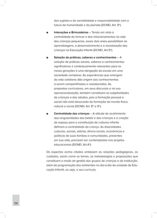 dos sujeitos e de sensibilidade e responsabilidade com o
futuro da humanidade e do planeta (DCNEI, Art. 8º).
■
■ Interações e Brincadeiras – Tendo em vista a
centralidade do brincar e dos relacionamentos na vida
das crianças pequenas, esses dois eixos possibilitam as
aprendizagens, o desenvolvimento e a socialização das
crianças na Educação Infantil (DCNEI, Art.9º).
■
■ Seleção de práticas, saberes e conhecimentos – A
seleção de práticas sociais, saberes e conhecimentos
significativos e contextualmente relevantes para as
novas gerações é uma obrigação da escola em uma
sociedade complexa. As experiências que emergem
da vida cotidiana dão origem aos conhecimentos
a serem compartilhados e reelaborados. As
propostas curriculares, em seus discursos e na sua
operacionalização, também constituem as subjetividades
de crianças e dos adultos, pois a formação pessoal e
social não está dissociado da formação do mundo físico,
natural e social (DCNEI, Art. 8º e 9º).
■
■ Centralidade das crianças – A atitude de acolhimento
das singularidades dos bebês e das crianças e a criação
de espaço para a constituição de culturas infantis
definem a centralidade da criança. As diversidades
culturais, sociais, etárias, étnico-raciais, econômicas e
políticas de suas famílias e comunidades, presentes
em sua vida, precisam ser contempladas nos projetos
educacionais (DCNEI, Art.4º).
Os aspectos acima citados embasam as relações pedagógicas, os
cuidados, assim como os temas, as metodologias e proposições que
constituem o modo de gestão dos grupos de crianças e da instituição,
além da programação dos ambientes no dia-a-dia da unidade de Edu-
cação Infantil, ou seja, o seu currículo.
58
 