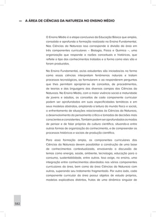 582
—
— A ÁREA DE CIÊNCIAS DA NATUREZA NO ENSINO MÉDIO
O Ensino Médio é a etapa conclusiva da Educação Básica que amplia,
consolida e aprofunda a formação realizada no Ensino Fundamental.
Nas Ciências da Natureza isso corresponde à divisão da área em
três componentes curriculares – Biologia, Física e Química –, uma
organização que responde a razões conceituais e históricas, que
reflete o tipo dos conhecimentos tratados e a forma como eles são e
foram produzidos.
No Ensino Fundamental, os/as estudantes são iniciados/as na forma
como essas ciências interpretam fenômenos naturais e tratam
processos tecnológicos, ao formularem e ao responderem perguntas
que lhes permitam apropriar-se de conceitos, de procedimentos,
de teorias e das linguagens dos diversos campos das Ciências da
Natureza. No Ensino Médio, com a maior vivência social e maturidade
de jovens e adultos, os conceitos de cada componente curricular
podem ser aprofundados em suas especificidades temáticas e em
seus modelos abstratos, ampliando a leitura do mundo físico e social,
o enfrentamento de situações relacionadas às Ciências da Natureza,
o desenvolvimento do pensamento crítico e tomadas de decisões mais
conscienteseconsistentes.Tambémpodemseraprofundadososmodos
de pensar e de falar próprios da cultura científica, situando-a entre
outras formas de organização do conhecimento, e de compreender os
processos históricos e sociais de produção científica.
Para essa formação ampla, os componentes curriculares das
Ciências da Natureza devem possibilitar a construção de uma base
de conhecimentos contextualizada, envolvendo a discussão de
temas como energia, saúde, ambiente, tecnologia, educação para o
consumo, sustentabilidade, entre outros. Isso exige, no ensino, uma
integração entre conhecimentos abordados nos vários componentes
curriculares da área, bem como da área Ciências da Natureza com
outras, superando seu tratamento fragmentado. Por outro lado, cada
componente curricular da área possui objetos de estudo próprios,
modelos explicativos distintos, frutos de uma dinâmica singular de
 