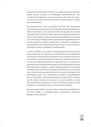 583
produção de conhecimento. Portanto, os núcleos conceituais abstratos
dessas ciências precisam ser trabalhados coordenadamente com
o tratamento contextual e como pauta para este, pois eles são a
estrutura central das Ciências da Natureza e basilares para a análise
das problemáticas.
Da mesma forma, como a produção científica está diretamente
relacionadaaprodutoseprocessostecnológicosdegrandeimportância
social e econômica, o seu estudo não pode ser separado das ciências
correlatas. Por isso, entre as razões para uma formação articulada entre
Ciências e tecnologias, está a necessidade de qualificar os jovens para
o uso crítico das tecnologias, assim como para fazer julgamentos, tomar
iniciativas práticas, elaborar argumentos e apresentar proposições.
Consequentemente, é apropriado que seu ensino possa se fundar em
contextos de vida de estudantes e professores/as.
A cultura científica a ser vivida e incorporada pelos jovens no Ensino
Médio advém de uma articulação consistente entre os fundamentos
conceituais e sua aplicação em contexto. Ao mesmo tempo em que os/
as estudantes observam fenômenos, formulam hipóteses sobre eles
e produzem explicações teóricas, é importante que o conhecimento
aprendidorepercutasignificativamentenosseuscontextosdevida.Esse
desenvolvimento cognitivo e cultural do/da estudante é pressuposto
necessário para atender às demandas formativas para sua atuação
como cidadão, para que possa se inserir no mundo do trabalho e da
participação social, com consciência de direitos, responsabilidade
social e ambiental, autonomia intelectual e princípios éticos, fazendo
uso dos modos de pensar e expressar da cultura científica, ao lado
da compreensão dos processos sociais e históricos, inclusive os que
permitirão a construção de novos conhecimentos científicos.
De acordo com as DCN, a área de conhecimento Ciências da Natureza,
no Ensino Médio, é constituída pelos componentes curriculares
Biologia, Física e Química.
 