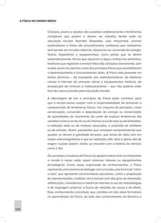 586
A FÍSICA NO ENSINO MÉDIO
Crianças, jovens e adultos são expostos cotidianamente a fenômenos
complexos que podem e devem ser tratados desde cedo na
educação escolar. Acender lâmpadas, usar maçanetas, acionar
aceleradores e freios são procedimentos cotidianos que realizamos
sem pensar em circuitos elétricos, alavancas ou conversão de energia.
Outros dispositivos e equipamentos, como portas que se abrem
automaticamente, fornos que aquecem a água contida nos alimentos,
telefones que registram e enviam fotos são utilizados diariamente, sem
muitas vezes nos darmos conta dos princípios físicos que possibilitaram
o desenvolvimento e funcionamento deles. A Física está presente em
tantos domínios – do transporte aos eletrodomésticos, da telefonia
celular à Internet, de sensores óticos a equipamentos médicos, da
prospecção de minerais à radioastronomia – que não poderia estar
fora da cultura provida pela educação escolar.
A abordagem de leis e princípios da Física pode contribuir para
que a escola possa cumprir com a responsabilidade de promover a
compreensão de fenômenos físicos. Um conjunto de princípios, como
conservação, conversão e degradação da energia ou conservação
de quantidades de movimento dá conta de explicar fenômenos tão
variadoscomoacordocéuoudechamas,aluzderaiosoudelâmpadas,
a radiação solar ou de motores aquecidos, a explosão de artefatos
ou de estrelas. Assim, estudantes que começam compreendendo que
quedas se devem à gravidade terrestre, que sinais de rádio vêm em
ondas eletromagnéticas e que as radiações alfa, beta e gama são de
origem nuclear podem, ainda, se encantar com a história de estrelas
como o Sol.
OsconceitosemodelosdaFísicanosajudamadescrevereainterpretar
o mundo à nossa volta, sejam sistemas naturais ou equipamentos
tecnológicos. Como corpo organizado de conhecimentos, a Física
representa uma maneira de dialogar com o mundo, uma forma de “olhar
o real”, que apresenta características peculiares, como a proposição
de representações, modelos, leis e teorias com alto grau de abstração,
sofisticação, consistência e coerência internas; o uso de metodologias
e de linguagem próprias; a busca de relações de causa e de efeito.
Esse conhecimento conceitual, que constitui um dos eixos formativos
no aprendizado da Física, ao lado dos conhecimentos da Química e
 