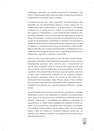 587
da Biologia, representa uma grande conquista da humanidade, cujo
direito à aprendizagem deve estar garantido ao longo do processo de
escolarização de crianças, jovens e adultos.
É fundamental que esse corpo organizado de conhecimentos seja
percebido em sua dinamicidade histórica e social. Trata-se de um
conhecimento que se desenvolveu – e se desenvolve – em diálogo
constante com o mundo natural e social, em um processo marcado
por rupturas e continuidades, no qual conhecimentos anteriores são,
por vezes, ampliados, mas em muitos aspectos superados ao longo do
tempo. Por exemplo, a criação dos princípios da Termodinâmica ocorreu
a partir da necessidade de compreender e aprimorar o funcionamento
das máquinas térmicas, no âmbito da Revolução Industrial, que se inicia
na Inglaterra e se espalha pelo mundo, transformando-o radicalmente.
Não foi diferente com o estudo da Eletricidade e do Magnetismo que,
posteriormente, inauguram todo um novo conjunto de fenômenos a ser
interpretado, explorado, explicado e modelizado.
A Física é uma construção humana e como tal deve ser apresentada.
Isso implica considerar a história passada e presente, em suas diversas
interpretações possíveis, como caminho para a compreensão da
ciência como instituição social. O conhecimento proporcionado pela
Física é social, o que traz implicações de natureza política, econômica
e,também,ética.Asdimensõeshistóricaesocialnosajudamaperceber
a Física como conhecimento produzido em um contexto complexo
de relações e demandas sociais, em uma via de mão dupla com o
desenvolvimento tecnológico. Saber Física e sobre a Física contribui
para entender e posicionar-se criticamente frente a questões técnico-
científicas da atualidade que envolvem diversos interesses e grupos
sociais.
O conhecimento físico, com seus conceitos, leis, grandezas e relações
matemáticas, ganha mais significado se utilizado em problemáticas
reais, como ao se comparar riscos e benefícios de diferentes fontes de
energia, compreender a necessidade de cuidados na instalação de
equipamentos, ou avaliar efeitos biológicos da radiação, tornando-se,
assim, um instrumento de participação mais consciente e consistente
na sociedade. A Física integra, desse modo,a cultura em seu sentido
amplo e deve ser tratada em contextos históricos, sociais que, ao
lado de outros saberes, constituem um segundo eixo formativo para o
aprendizado da Física.
 