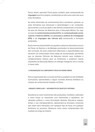 589
físicos. Assim, aprender Física passa, também, pela compreensão da
linguagem que lhe é própria, constituindo-se este como outro dos seus
eixos formativos.
As várias dimensões do conhecimento físico constituem, portanto, os
eixos formativos que estruturam a aprendizagem a ser conduzida,
para orientar o currículo deste e dos demais componentes curriculares
da área de Ciências da Natureza para a Educação Básica. Ou seja,
os eixos do conhecimentoconceitual (CC), da contextualização social,
cultural e histórica (CSCH), dos processos e práticas de investigação
(PPI), e da linguagem das ciências (LC) estruturarão a formação
pretendida.
Esses mesmos eixos também nos ajudam a observar elementos comuns
da Física, da Química e da Biologia promovidos no desenvolvimento
dos currículos. Os eixos evidenciam diferenças e especificidades que
merecem ser preservadas nessa etapa de escolarização, permitindo
que as diversas Ciências da Natureza lancem seus múltiplos e
complementares olhares para os fenômenos e propiciem aos/às
estudantes da Educação Básica um diálogo inteligente com o mundo
à nossa volta.
A ORGANIZAÇÃO DO COMPONENTE FÍSICA NO ENSINO MÉDIO
Para a organização dos currículos de Física, propõem-se seis Unidades
Curriculares, apresentadas a seguir, reunindo diversas temáticas ou
campos de conhecimento tratados na Física.
UNIDADE CURRICULAR I – MOVIMENTOS DE OBJETOS E SISTEMAS
Questiona-se como movimentos são produzidos, mantidos e alterados
e como forças se relacionam com movimentos e equilíbrios, em
situações práticas e como formulação abstrata. Discute-se espaço,
tempo e sua interdependência. Apresentam-se princípios universais
que valem para interações com qualquer tipo de força, em qualquer
fenômeno ou processo. Revela-se como essas compreensões têm
mudado ao longo da história.
 