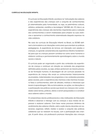 CURRÍCULO NA EDUCAÇÃO INFANTIL
O currículo na Educação Infantil, acontece na “articulação dos saberes
e das experiências das crianças com o conjunto de conhecimentos
já sistematizados pela humanidade, ou seja, os patrimônios cultural,
artístico, ambiental, científico e tecnológico” (DCNEI, Art. 3º). Isto é, as
experiências das crianças são elementos importantes para a seleção
dos conhecimentos a serem mobilizados para ampliar as suas vivên-
cias e aproximar o conhecimento sistematizado daquele expresso na
vida cotidiana.
No caso do currículo de Educação Infantil no Brasil, as DCNEI defi-
nem a brincadeira e as interações como eixos que orientam as práticas
pedagógicas. A experiência de brincar, em interação com adultos e
crianças, é a grande característica da experiência infantil e fundamen-
tal para que as crianças possam constituir-se como seres humanos e
elaborar contínua e permanentemente aprendizagens sobre o mundo
social e natural.
O currículo pode ser organizado a partir dos conteúdos da experiên-
cia da criança e continuar em direção ao conteúdo dos programas
definidos pelas escolas, ou seja, ambos pertencem ao mesmo proces-
so de formação humana. A abordagem de um currículo pautado na
experiência da criança não anula os conhecimentos historicamente
acumulados, materializados nos programas e nos conteúdos previstos
pelas escolas, pois a experiência dos meninos e das meninas incorpo-
ra fatos e conhecimentos, além de atitudes, motivos e interesses que
levam à aprendizagem. São as brincadeiras, as ações, as interações e
a participação nas práticas sociais que levam as crianças a ter curiosi-
dades sobre temas, práticas, ideias a serem pesquisadas e a constituir
seus saberes sobre o mundo.
O compromisso dos/as professores/as e das instituições de Educação
Infantil é observar e interagir com as crianças e seus modos de ex-
pressar e elaborar saberes. Com base nesse processo dinâmico de
acolhimento dos saberes infantis, está a ação dos/as docentes em se-
lecionar, organizar, refletir, mediar e avaliar o conjunto das práticas
cotidianas que se realizam na escola, com a participação das crian-
ças. A partir disso, o/a professor/a promove interações das crianças
59
 