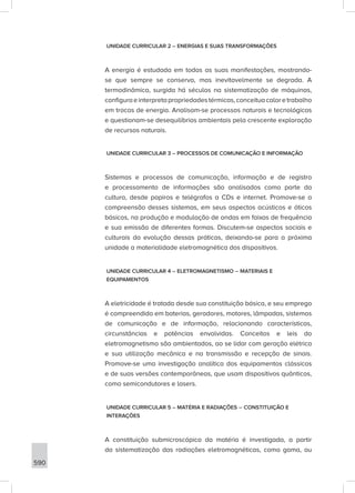 590
UNIDADE CURRICULAR 2 – ENERGIAS E SUAS TRANSFORMAÇÕES
A energia é estudada em todas as suas manifestações, mostrando-
se que sempre se conserva, mas inevitavelmente se degrada. A
termodinâmica, surgida há séculos na sistematização de máquinas,
configuraeinterpretapropriedadestérmicas,conceituacaloretrabalho
em trocas de energia. Analisam-se processos naturais e tecnológicos
e questionam-se desequilíbrios ambientais pela crescente exploração
de recursos naturais.
UNIDADE CURRICULAR 3 – PROCESSOS DE COMUNICAÇÃO E INFORMAÇÃO
Sistemas e processos de comunicação, informação e de registro
e processamento de informações são analisados como parte da
cultura, desde papiros e telégrafos a CDs e internet. Promove-se a
compreensão desses sistemas, em seus aspectos acústicos e óticos
básicos, na produção e modulação de ondas em faixas de frequência
e sua emissão de diferentes formas. Discutem-se aspectos sociais e
culturais da evolução dessas práticas, deixando-se para a próxima
unidade a materialidade eletromagnética dos dispositivos.
UNIDADE CURRICULAR 4 – ELETROMAGNETISMO – MATERIAIS E
EQUIPAMENTOS
A eletricidade é tratada desde sua constituição básica, e seu emprego
é compreendido em baterias, geradores, motores, lâmpadas, sistemas
de comunicação e de informação, relacionando características,
circunstâncias e potências envolvidas. Conceitos e leis do
eletromagnetismo são ambientados, ao se lidar com geração elétrica
e sua utilização mecânica e na transmissão e recepção de sinais.
Promove-se uma investigação analítica dos equipamentos clássicos
e de suas versões contemporâneas, que usam dispositivos quânticos,
como semicondutores e lasers.
UNIDADE CURRICULAR 5 – MATÉRIA E RADIAÇÕES – CONSTITUIÇÃO E
INTERAÇÕES
A constituição submicroscópica da matéria é investigada, a partir
da sistematização das radiações eletromagnéticas, como gama, ou
 