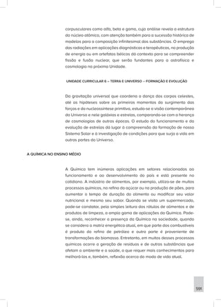 591
corpusculares como alfa, beta e gama, cuja análise revela a estrutura
do núcleo atômico, com atenção também para a sucessão histórica de
modelos para a composição infinitesimal das substâncias. O emprego
das radiações em aplicações diagnósticas e terapêuticas, na produção
de energia ou em artefatos bélicos dá contexto para se compreender
fissão e fusão nuclear, que serão fundantes para a astrofísica e
cosmologia na próxima Unidade.
UNIDADE CURRICULAR 6 – TERRA E UNIVERSO – FORMAÇÃO E EVOLUÇÃO
Da gravitação universal que coordena a dança dos corpos celestes,
até as hipóteses sobre os primeiros momentos do surgimento das
forças e da nucleossíntese primitiva, estuda-se a visão contemporânea
do Universo e nele galáxias e estrelas, comparando-se com a herança
de cosmologias de outras épocas. O estudo do funcionamento e da
evolução de estrelas dá lugar à compreensão da formação de nosso
Sistema Solar e à investigação de condições para que surja a vida em
outras partes do Universo.
A QUÍMICA NO ENSINO MÉDIO
A Química tem inúmeras aplicações em setores relacionados ao
funcionamento e ao desenvolvimento do país e está presente no
cotidiano. A indústria de alimentos, por exemplo, utiliza-se de muitos
processos químicos, no refino do açúcar ou na produção de pães, para
aumentar o tempo de duração do alimento ou modificar seu valor
nutricional e mesmo seu sabor. Quando se visita um supermercado,
pode-se constatar, pela simples leitura dos rótulos de alimentos e de
produtos de limpeza, a ampla gama de aplicações da Química. Pode-
se, ainda, reconhecer a presença da Química na sociedade, quando
se considera a matriz energética atual, em que parte dos combustíveis
é produto do refino de petróleo e outra parte é proveniente de
transformações da biomassa. Entretanto, em muitos desses processos
químicos ocorre a geração de resíduos e de outras substâncias que
afetam o ambiente e a saúde, o que requer mais conhecimentos para
melhorá-los e, também, reflexão acerca do modo de vida atual.
 