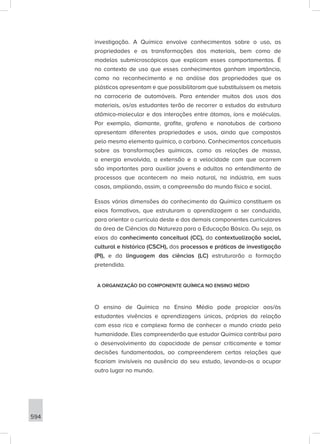 594
investigação. A Química envolve conhecimentos sobre o uso, as
propriedades e as transformações dos materiais, bem como de
modelos submicroscópicos que explicam esses comportamentos. É
no contexto de uso que esses conhecimentos ganham importância,
como no reconhecimento e na análise das propriedades que os
plásticos apresentam e que possibilitaram que substituíssem os metais
na carroceria de automóveis. Para entender muitos dos usos dos
materiais, os/as estudantes terão de recorrer a estudos da estrutura
atômico-molecular e das interações entre átomos, íons e moléculas.
Por exemplo, diamante, grafite, grafeno e nanotubos de carbono
apresentam diferentes propriedades e usos, ainda que compostos
pelo mesmo elemento químico, o carbono. Conhecimentos conceituais
sobre as transformações químicas, como as relações de massa,
a energia envolvida, a extensão e a velocidade com que ocorrem
são importantes para auxiliar jovens e adultos no entendimento de
processos que acontecem no meio natural, na indústria, em suas
casas, ampliando, assim, a compreensão do mundo físico e social.
Essas várias dimensões do conhecimento da Química constituem os
eixos formativos, que estruturam a aprendizagem a ser conduzida,
para orientar o currículo deste e dos demais componentes curriculares
da área de Ciências da Natureza para a Educação Básica. Ou seja, os
eixos do conhecimento conceitual (CC), da contextualização social,
cultural e histórica (CSCH), dos processos e práticas de investigação
(PI), e da linguagem das ciências (LC) estruturarão a formação
pretendida.
A ORGANIZAÇÃO DO COMPONENTE QUÍMICA NO ENSINO MÉDIO
O ensino de Química no Ensino Médio pode propiciar aos/às
estudantes vivências e aprendizagens únicas, próprias da relação
com essa rica e complexa forma de conhecer o mundo criada pela
humanidade. Eles compreenderão que estudar Química contribui para
o desenvolvimento da capacidade de pensar criticamente e tomar
decisões fundamentadas, ao compreenderem certas relações que
ficariam invisíveis na ausência do seu estudo, levando-os a ocupar
outro lugar no mundo.
 