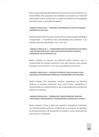 595
Para a organização da Base Nacional Comum Curricular de Química, no
Ensino Médio, são propostas seis Unidades Curriculares que remetem
aos grandes temas da Química e a algumas práticas de investigação
relevantes para a sociedade brasileira.
UNIDADE CURRICULAR 1 – MATERIAIS, PROPRIEDADES E USOS: ESTUDANDO
MATERIAIS NO DIA-A-DIA.
Nestaunidadeestãoincluídosconhecimentosquímicosquepossibilitam
compreender a importância das propriedades dos materiais e as
relações dessas propriedades com o seu uso.
UNIDADE CURRICULAR 2 – TRANSFORMAÇÕES DOS MATERIAIS NA NATUREZA
E NO SISTEMA PRODUTIVO: COMO RECONHECER REAÇÕES QUÍMICAS,
REPRESENTÁ-LAS E INTERPRETÁ-LAS.
Nesta unidade, os estudos de Química estão voltados para a
compreensão de reações químicas: como elas ocorrem, que energia
produzem ou consomem e com que velocidade se processam.
UNIDADE CURRICULAR 3 – MODELOS ATÔMICOS E MOLECULARES E SUAS
RELAÇÕES COM EVIDÊNCIAS EMPÍRICAS E PROPRIEDADES DOS MATERIAIS.
Nesta unidade são estudados modelos explicativos da Química
relativos à estrutura molecular que, entre outros, possibilitam a
compreensão do comportamento e das propriedades das substâncias
químicas e materiais.
UNIDADE CURRICULAR 4 – ENERGIA NAS TRANSFORMAÇÕES QUÍMICAS:
PRODUZINDO, ARMAZENANDO E TRANSPORTANDO ENERGIA PELO PLANETA.
Nesta unidade, o foco é dado aos aspectos energéticos implicados
nas transformações químicas, enfatizando os processos de geração,
de armazenamento e de transporte de energia e suas consequências
para a vida e o ambiente.
 
