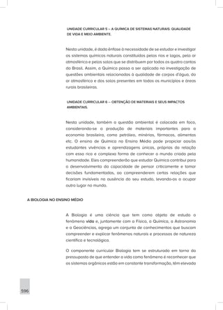 596
UNIDADE CURRICULAR 5 – A QUÍMICA DE SISTEMAS NATURAIS: QUALIDADE
DE VIDA E MEIO AMBIENTE.
Nesta unidade, é dada ênfase à necessidade de se estudar e investigar
os sistemas químicos naturais constituídos pelos rios e lagos, pelo ar
atmosférico e pelos solos que se distribuem por todos os quatro cantos
do Brasil. Assim, a Química passa a ser aplicada na investigação de
questões ambientais relacionadas à qualidade de corpos d’água, do
ar atmosférico e dos solos presentes em todos os municípios e áreas
rurais brasileiras.
UNIDADE CURRICULAR 6 – OBTENÇÃO DE MATERIAIS E SEUS IMPACTOS
AMBIENTAIS.
Nesta unidade, também a questão ambiental é colocada em foco,
considerando-se a produção de materiais importantes para a
economia brasileira, como petróleo, minérios, fármacos, alimentos
etc. O ensino de Química no Ensino Médio pode propiciar aos/às
estudantes vivências e aprendizagens únicas, próprias da relação
com essa rica e complexa forma de conhecer o mundo criada pela
humanidade. Eles compreenderão que estudar Química contribui para
o desenvolvimento da capacidade de pensar criticamente e tomar
decisões fundamentadas, ao compreenderem certas relações que
ficariam invisíveis na ausência do seu estudo, levando-os a ocupar
outro lugar no mundo.
A BIOLOGIA NO ENSINO MÉDIO
A Biologia é uma ciência que tem como objeto de estudo o
fenômeno vida e, juntamente com a Física, a Química, a Astronomia
e a Geociências, agrega um conjunto de conhecimentos que buscam
compreender e explicar fenômenos naturais e processos de natureza
científica e tecnológica.
O componente curricular Biologia tem se estruturado em torno do
pressuposto de que entender a vida como fenômeno é reconhecer que
os sistemas orgânicos estão em constante transformação, têm elevada
 