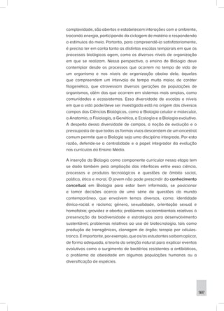 597
complexidade, são abertos e estabelecem interações com o ambiente,
trocando energia, participando da ciclagem de matéria e respondendo
a estímulos do meio. Portanto, para compreendê-la satisfatoriamente,
é preciso ter em conta tanto as distintas escalas temporais em que os
processos biológicos agem, como os diversos níveis de organização
em que se realizam. Nessa perspectiva, o ensino de Biologia deve
contemplar desde os processos que ocorrem no tempo de vida de
um organismo e nos níveis de organização abaixo dele, àqueles
que compreendem um intervalo de tempo muito maior, de caráter
filogenético, que atravessam diversas gerações de populações de
organismos, além dos que ocorrem em sistemas mais amplos, como
comunidades e ecossistemas. Essa diversidade de escalas e níveis
em que a vida pode/deve ser investigada está na origem dos diversos
campos das Ciências Biológicas, como a Biologia celular e molecular,
a Anatomia, a Fisiologia, a Genética, a Ecologia e a Biologia evolutiva.
A despeito dessa diversidade de campos, a noção de evolução e o
pressuposto de que todas as formas vivas descendem de um ancestral
comum permite que a Biologia seja uma disciplina integrada. Por esta
razão, defende-se a centralidade e o papel integrador da evolução
nos currículos do Ensino Médio.
A inserção da Biologia como componente curricular nessa etapa tem
se dado também pela ampliação das interfaces entre essa ciência,
processos e produtos tecnológicos e questões de âmbito social,
político, ético e moral. O jovem não pode prescindir do conhecimento
conceitual em Biologia para estar bem informado, se posicionar
e tomar decisões acerca de uma série de questões do mundo
contemporâneo, que envolvem temas diversos, como: identidade
étnico-racial e racismo; gênero, sexualidade, orientação sexual e
homofobia; gravidez e aborto; problemas socioambientais relativos à
preservação da biodiversidade e estratégias para desenvolvimento
sustentável; problemas relativos ao uso de biotecnologia, tais como
produção de transgênicos, clonagem de órgão; terapia por células-
tronco. É importante, por exemplo, que os/as estudantes saibam aplicar,
de forma adequada, a teoria da seleção natural para explicar eventos
evolutivos como o surgimento de bactérias resistentes a antibióticos,
o problema da obesidade em algumas populações humanas ou a
diversificação de espécies.
 