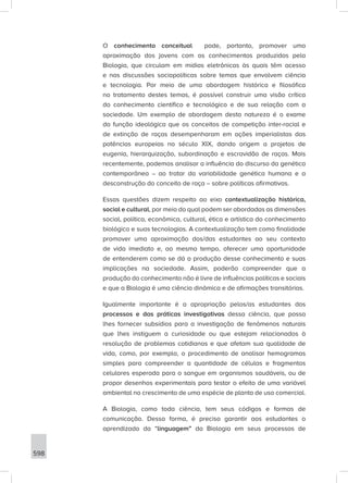 598
O conhecimento conceitual pode, portanto, promover uma
aproximação dos jovens com os conhecimentos produzidos pela
Biologia, que circulam em mídias eletrônicas às quais têm acesso
e nas discussões sociopolíticas sobre temas que envolvem ciência
e tecnologia. Por meio de uma abordagem histórica e filosófica
no tratamento destes temas, é possível construir uma visão crítica
do conhecimento científico e tecnológico e de sua relação com a
sociedade. Um exemplo de abordagem desta natureza é o exame
da função ideológica que os conceitos de competição inter-racial e
de extinção de raças desempenharam em ações imperialistas das
potências europeias no século XIX, dando origem a projetos de
eugenia, hierarquização, subordinação e escravidão de raças. Mais
recentemente, podemos analisar a influência do discurso da genética
contemporânea – ao tratar da variabilidade genética humana e a
desconstrução do conceito de raça – sobre políticas afirmativas.
Essas questões dizem respeito ao eixo contextualização histórica,
social e cultural, por meio do qual podem ser abordadas as dimensões
social, política, econômica, cultural, ética e artística do conhecimento
biológico e suas tecnologias. A contextualização tem como finalidade
promover uma aproximação dos/das estudantes ao seu contexto
de vida imediato e, ao mesmo tempo, oferecer uma oportunidade
de entenderem como se dá a produção desse conhecimento e suas
implicações na sociedade. Assim, poderão compreender que a
produção do conhecimento não é livre de influências políticas e sociais
e que a Biologia é uma ciência dinâmica e de afirmações transitórias.
Igualmente importante é a apropriação pelos/as estudantes dos
processos e das práticas investigativas dessa ciência, que possa
lhes fornecer subsídios para a investigação de fenômenos naturais
que lhes instiguem a curiosidade ou que estejam relacionados à
resolução de problemas cotidianos e que afetam sua qualidade de
vida, como, por exemplo, o procedimento de analisar hemogramas
simples para compreender a quantidade de células e fragmentos
celulares esperada para o sangue em organismos saudáveis, ou de
propor desenhos experimentais para testar o efeito de uma variável
ambiental no crescimento de uma espécie de planta de uso comercial.
A Biologia, como toda ciência, tem seus códigos e formas de
comunicação. Dessa forma, é preciso garantir aos estudantes o
aprendizado da “linguagem” da Biologia em seus processos de
 