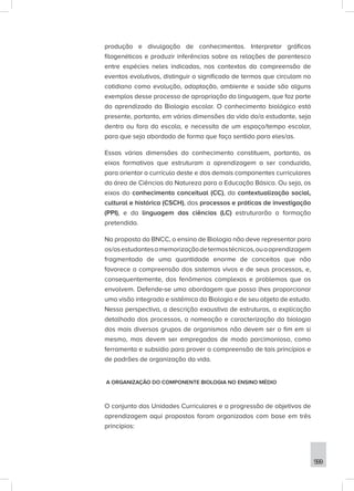 599
produção e divulgação de conhecimentos. Interpretar gráficos
filogenéticos e produzir inferências sobre as relações de parentesco
entre espécies neles indicadas, nos contextos da compreensão de
eventos evolutivos, distinguir o significado de termos que circulam no
cotidiano como evolução, adaptação, ambiente e saúde são alguns
exemplos desse processo de apropriação da linguagem, que faz parte
do aprendizado da Biologia escolar. O conhecimento biológico está
presente, portanto, em várias dimensões da vida do/a estudante, seja
dentro ou fora da escola, e necessita de um espaço/tempo escolar,
para que seja abordado de forma que faça sentido para eles/as.
Essas várias dimensões do conhecimento constituem, portanto, os
eixos formativos que estruturam a aprendizagem a ser conduzida,
para orientar o currículo deste e dos demais componentes curriculares
da área de Ciências da Natureza para a Educação Básica. Ou seja, os
eixos do conhecimento conceitual (CC), da contextualização social,
cultural e histórica (CSCH), dos processos e práticas de investigação
(PPI), e da linguagem das ciências (LC) estruturarão a formação
pretendida.
Na proposta da BNCC, o ensino de Biologia não deve representar para
os/asestudantesamemorizaçãodetermostécnicos,ouaaprendizagem
fragmentada de uma quantidade enorme de conceitos que não
favorece a compreensão dos sistemas vivos e de seus processos, e,
consequentemente, dos fenômenos complexos e problemas que os
envolvem. Defende-se uma abordagem que possa lhes proporcionar
uma visão integrada e sistêmica da Biologia e de seu objeto de estudo.
Nessa perspectiva, a descrição exaustiva de estruturas, a explicação
detalhada dos processos, a nomeação e caracterização da biologia
dos mais diversos grupos de organismos não devem ser o fim em si
mesmo, mas devem ser empregadas de modo parcimonioso, como
ferramenta e subsídio para prover a compreensão de tais princípios e
de padrões de organização da vida.
A ORGANIZAÇÃO DO COMPONENTE BIOLOGIA NO ENSINO MÉDIO
O conjunto das Unidades Curriculares e a progressão de objetivos de
aprendizagem aqui propostos foram organizados com base em três
princípios:
 