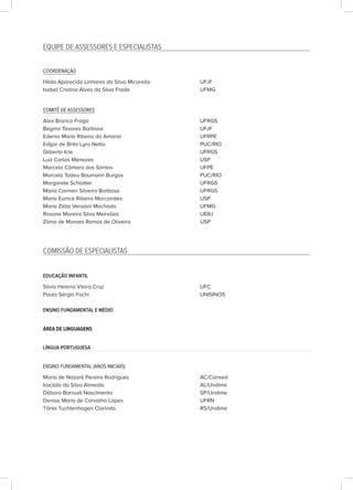 EQUIPE DE ASSESSORES E ESPECIALISTAS
COORDENAÇÃO
Hilda Aparecida Linhares da Silva Micarello UFJF
Isabel Cristina Alves da Silva Frade UFMG
COMITÊ DE ASSESSORES
Alex Branco Fraga UFRGS
Begma Tavares Barbosa UFJF
Edenia Maria Ribeiro do Amaral UFRPE
Edgar de Brito Lyra Netto PUC/RIO
Gilberto Icle UFRGS
Luiz Carlos Menezes USP
Marcelo Câmara dos Santos UFPE
Marcelo Tadeu Baumann Burgos PUC/RIO
Margarete Schlatter UFRGS
Maria Carmen Silveira Barbosa UFRGS
Maria Eunice Ribeiro Marcondes USP
Maria Zélia Versiani Machado UFMG
Rosane Moreira Silva Meirelles UERJ					
Zilma de Moraes Ramos de Oliveira USP
COMISSÃO DE ESPECIALISTAS
EDUCAÇÃO INFANTIL
Silvia Helena Vieira Cruz UFC
Paulo Sérgio Fochi UNISINOS
ENSINO FUNDAMENTAL E MÉDIO
ÁREA DE LINGUAGENS
LÍNGUA PORTUGUESA
ENSINO FUNDAMENTAL (ANOS INICIAIS)
Maria de Nazaré Pereira Rodrigues AC/Consed
Iracilda da Silva Almeida AL/Undime
Débora Baroudi Nascimento SP/Undime
Denise Maria de Carvalho Lopes UFRN
Tânia Tuchtenhagen Clarindo RS/Undime
 
