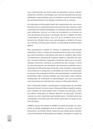 com conhecimentos que fazem parte do patrimônio cultural, artístico,
ambiental, científico e tecnológico, por meio do planejamento de pos-
sibilidades e oportunidades que se constituem a partir da observação,
dos questionamentos e do diálogo constante com as crianças.
As instituições de Educação Infantil são responsáveis por criar proce-
dimentos para o acompanhamento dos percursos das crianças e para
a avaliação do trabalho pedagógico. A avaliação, feita pelo professor/
pela professora, torna-se um modo de acompanhar as crianças em
uma perspectiva processual. A avaliação não tem o objetivo de aferir
o desempenho das crianças, mas, sim, de se constituir como um ins-
trumento de reflexão sobre suas aprendizagens e também de busca
dos melhores caminhos para orientar a continuidade da prática peda-
gógica.
Para acompanhar e avaliar as crianças, é importante a observação
sistemática, crítica e criativa do comportamento de cada uma, dos gru-
pos, das brincadeiras e interações entre elas no cotidiano. Além disso,
é fundamental a utilização de múltiplos registros, realizados por adul-
tos e crianças (relatórios, fotografias, desenhos, álbuns etc.), em diver-
sificados momentos. Conhecer as preferências das crianças, a forma
de elas participarem nas atividades, seus parceiros prediletos para a
realização de diferentes tipos de tarefas, suas narrativas, pode ajudar
o/a professor/a a reorganizar as atividades de modo mais adequado,
ao alcance dos propósitos infantis e das aprendizagens coletivamente
trabalhadas. Não é demais enfatizar que não devem existir práticas
inadequadas de verificação da aprendizagem, tais como provinhas,
nem mecanismos de retenção das crianças na Educação Infantil.
Para a Educação Infantil, a participação na elaboração de uma Base
Nacional Comum Curricular para a Educação Básica significa estabe-
lecer relações de continuidade entre as etapas da educação e fazer
sua efetiva integração ao Sistema Nacional de Educação. Também
consiste em uma importante oportunidade para o fortalecimento das
concepções curriculares que vêm sendo construídas ao longo da his-
tória da etapa.
A BNCC avança em relação às DCNEI no sentido de propor um instru-
mento de gestão pedagógica para os sistemas, as escolas, os/as pro-
fessores/as e as famílias. Assim, espera-se que a Base possa contribuir
com as Secretarias de Educação dos estados, municípios e escolas na
60
 