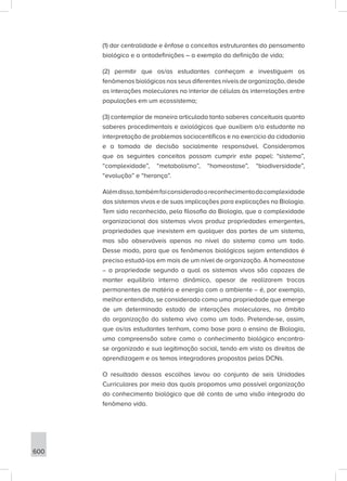 600
(1) dar centralidade e ênfase a conceitos estruturantes do pensamento
biológico e a ontodefinições – a exemplo da definição de vida;
(2) permitir que os/as estudantes conheçam e investiguem os
fenômenos biológicos nos seus diferentes níveis de organização, desde
as interações moleculares no interior de células às interrelações entre
populações em um ecossistema;
(3) contemplar de maneira articulada tanto saberes conceituais quanto
saberes procedimentais e axiológicos que auxiliem o/a estudante na
interpretação de problemas sociocentíficos e no exercício da cidadania
e a tomada de decisão socialmente responsável. Consideramos
que os seguintes conceitos possam cumprir este papel: “sistema”,
“complexidade”, “metabolismo”, “homeostase”, “biodiversidade”,
“evolução” e “herança”.
Alémdisso,tambémfoiconsideradooreconhecimentodacomplexidade
dos sistemas vivos e de suas implicações para explicações na Biologia.
Tem sido reconhecido, pela filosofia da Biologia, que a complexidade
organizacional dos sistemas vivos produz propriedades emergentes,
propriedades que inexistem em qualquer das partes de um sistema,
mas são observáveis apenas no nível do sistema como um todo.
Desse modo, para que os fenômenos biológicos sejam entendidos é
preciso estudá-los em mais de um nível de organização. A homeostase
– a propriedade segundo a qual os sistemas vivos são capazes de
manter equilíbrio interno dinâmico, apesar de realizarem trocas
permanentes de matéria e energia com o ambiente – é, por exemplo,
melhor entendida, se considerada como uma propriedade que emerge
de um determinado estado de interações moleculares, no âmbito
da organização do sistema vivo como um todo. Pretende-se, assim,
que os/as estudantes tenham, como base para o ensino de Biologia,
uma compreensão sobre como o conhecimento biológico encontra-
se organizado e sua legitimação social, tendo em vista os direitos de
aprendizagem e os temas integradores propostos pelas DCNs.
O resultado dessas escolhas levou ao conjunto de seis Unidades
Curriculares por meio das quais propomos uma possível organização
do conhecimento biológico que dê conta de uma visão integrada do
fenômeno vida.
 