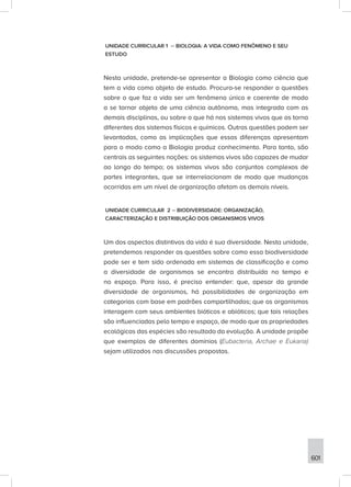 601
UNIDADE CURRICULAR 1 – BIOLOGIA: A VIDA COMO FENÔMENO E SEU
ESTUDO
Nesta unidade, pretende-se apresentar a Biologia como ciência que
tem a vida como objeto de estudo. Procura-se responder a questões
sobre o que faz a vida ser um fenômeno único e coerente de modo
a se tornar objeto de uma ciência autônoma, mas integrada com as
demais disciplinas, ou sobre o que há nos sistemas vivos que os torna
diferentes dos sistemas físicos e químicos. Outras questões podem ser
levantadas, como as implicações que essas diferenças apresentam
para o modo como a Biologia produz conhecimento. Para tanto, são
centrais as seguintes noções: os sistemas vivos são capazes de mudar
ao longo do tempo; os sistemas vivos são conjuntos complexos de
partes integrantes, que se interrelacionam de modo que mudanças
ocorridas em um nível de organização afetam os demais níveis.
UNIDADE CURRICULAR 2 – BIODIVERSIDADE: ORGANIZAÇÃO,
CARACTERIZAÇÃO E DISTRIBUIÇÃO DOS ORGANISMOS VIVOS
Um dos aspectos distintivos da vida é sua diversidade. Nesta unidade,
pretendemos responder as questões sobre como essa biodiversidade
pode ser e tem sido ordenada em sistemas de classificação e como
a diversidade de organismos se encontra distribuída no tempo e
no espaço. Para isso, é preciso entender: que, apesar da grande
diversidade de organismos, há possibilidades de organização em
categorias com base em padrões compartilhados; que os organismos
interagem com seus ambientes bióticos e abióticos; que tais relações
são influenciadas pelo tempo e espaço, de modo que as propriedades
ecológicas das espécies são resultado da evolução. A unidade propõe
que exemplos de diferentes domínios (Eubacteria, Archae e Eukaria)
sejam utilizados nas discussões propostas.
 