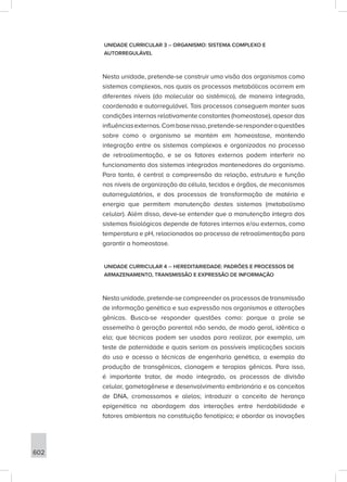602
UNIDADE CURRICULAR 3 – ORGANISMO: SISTEMA COMPLEXO E
AUTORREGULÁVEL
Nesta unidade, pretende-se construir uma visão dos organismos como
sistemas complexos, nos quais os processos metabólicos ocorrem em
diferentes níveis (do molecular ao sistêmico), de maneira integrada,
coordenada e autorregulável. Tais processos conseguem manter suas
condições internas relativamente constantes (homeostase), apesar das
influênciasexternas.Combasenisso,pretende-seresponderaquestões
sobre como o organismo se mantém em homeostase, mantendo
integração entre os sistemas complexos e organizados no processo
de retroalimentação, e se os fatores externos podem interferir no
funcionamento dos sistemas integrados mantenedores do organismo.
Para tanto, é central a compreensão da relação, estrutura e função
nos níveis de organização da célula, tecidos e órgãos, de mecanismos
autorregulatórios, e dos processos de transformação de matéria e
energia que permitem manutenção destes sistemas (metabolismo
celular). Além disso, deve-se entender que a manutenção íntegra dos
sistemas fisiológicos depende de fatores internos e/ou externos, como
temperatura e pH, relacionados ao processo de retroalimentação para
garantir a homeostase.
UNIDADE CURRICULAR 4 – HEREDITARIEDADE: PADRÕES E PROCESSOS DE
ARMAZENAMENTO, TRANSMISSÃO E EXPRESSÃO DE INFORMAÇÃO
Nesta unidade, pretende-se compreender os processos de transmissão
de informação genética e sua expressão nos organismos e alterações
gênicas. Busca-se responder questões como: porque a prole se
assemelha à geração parental não sendo, de modo geral, idêntica a
ela; que técnicas podem ser usadas para realizar, por exemplo, um
teste de paternidade e quais seriam as possíveis implicações sociais
do uso e acesso a técnicas de engenharia genética, a exemplo da
produção de transgênicos, clonagem e terapias gênicas. Para isso,
é importante tratar, de modo integrado, os processos de divisão
celular, gametogênese e desenvolvimento embrionário e os conceitos
de DNA, cromossomos e alelos; introduzir o conceito de herança
epigenética na abordagem das interações entre herdabilidade e
fatores ambientais na constituição fenotípica; e abordar as inovações
 