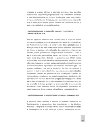 603
relativas a terapias gênicas e doenças genéticas. Nas questões
relacionadas à determinação genética do sexo é importante ponderar
a diversidade presente em todos os domínios de seres vivos. Porém,
é importante também o destaque para a espécie humana, mostrando
que as ideias sobre sexo e gênero também são construção sociais e
que a normalidade é um conceito relativo.
UNIDADE CURRICULAR 5 – EVOLUÇÃO: PADRÕES E PROCESSOS DE
DIVERSIFICAÇÃO DA VIDA
Um dos aspectos distintivos dos sistemas vivos é o fato de serem
capazes de mudar ao longo do tempo, produzir variações e diversificar-
se. Nesta unidade, busca-se a compreensão das explicações que a
Biologia oferece, por meio da evolução, para a origem da diversidade
de formas orgânicas e diversificação dos organismos. Pretende-se
abordar, desde questões que instigam nossa curiosidade – como a
explicação para a existência de formas tão distintas de vertebrados
como aves, serpentes e baleias – a problemas que afetam nossa
qualidade de vida - como a questão de porque alguns antibióticos não
são mais eficazes no combate a algumas infecções. Esses fenômenos
dizem respeito tanto a padrões e processos de macroevolução – as
grandes mudanças que vemos na história da vida, relacionadas a
eventos evolutivos acima do nível de especiação, como as irradiações
adaptativas, origem dos grandes grupos e extinções – quanto de
microevolução – mudanças nas frequências alélicas e distribuições de
características ao longo das muitas gerações de uma população. Para
explicá-los, são centrais o conceito de ancestralidade comum, a noção
da extensão do tempo geológico e a compreensão de mecanismos
evolutivos – como a seleção natural, deriva genética, e mudanças no
desenvolvimento decorrentes de alterações na expressão gênica.
UNIDADE CURRICULAR 6 – ECOSSISTEMAS: INTERAÇÕES ORGANISMO-MEIO
A proposta desta unidade é abordar os aspectos envolvidos no
funcionamento e composição dos ecossistemas e da biosfera.
Pretende-se ampliar a discussão sobre a relação entre Biodiversidade
e Sustentabilidade e seus aspectos políticos, econômicos, sociais,
 