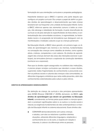 formulação de suas orientações curriculares e propostas pedagógicas.
Importante destacar que a BNCC é apenas uma parte daquilo que
configura um projeto curricular. Ela cumpre o papel de definir os gran-
des direitos de aprendizagem e desenvolvimento que toda criança
brasileira tem ao frequentar uma unidade de Educação Infantil. Como
a BNCC refere-se apenas aos elementos comuns a todas as crian-
ças, não abrange a totalidade da formação. A parte diversificada do
currículo se dá pela atenção às especificidades da faixa etária, à con-
textualização das comunidades escolares, à regionalidade, às festivi-
dades locais e à proposição de brincadeiras que dialoguem com as
manifestações e tradições culturais a que as crianças pertencem.
Na Educação Infantil, a BNCC deve garantir, em primeiro lugar, os di-
reitos de aprendizagem aos meninos e às meninas, fundamentados
na concepção das crianças como cidadãos de direitos, como sujeitos
ativos, criativos, competentes e com saberes. Os direitos de aprendi-
zagem das crianças derivam dos eixos das interações (conviver e par-
ticipar), da brincadeira (brincar e explorar)e da construção identitária
(conhecer-se e expressar).
Para que os direitos sejam assegurados no cotidiano das instituições,
é preciso propor arranjos curriculares que atendam a esses direitos,
superando visões fragmentadas do conhecimento e procurando aco-
lher as práticas sociais e culturais das crianças e das comunidades, as
diferentes linguagens simbólicas que nelas estão presentes, além dos
conhecimentos sistematizados pela cultura e pela ciência.
DIREITOS DE APRENDIZAGEM E DESENVOLVIMENTO
Da definição de criança, de currículo e dos princípios apresentados
pela DCNEI (Parecer CNE/CEB nº 20/09), derivaram, na BNCC, seis
direitos de aprendizagem que devem ser garantidos na Educação
Infantil, considerando: as formas pelas quais bebês e crianças apren-
dem e constroem significações sobre si, os outros e o mundo social e
natural; as exigências fundamentais da vida contemporânea e a inser-
ção da Educação Infantil no sistema educacional. Esses direitos são:
■
■ CONVIVER democraticamente com outras crianças
e adultos, com eles se relacionar e partilhar distintas
situações, utilizando diferentes linguagens, ampliando o
conhecimento de si e do outro, o respeito em relação à
natureza, à cultura e às diferenças entre as pessoas. 61
 