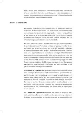 Desse modo, para estabelecer uma interlocução entre o direito da
criança a constituir diferentes aprendizagens e o acesso aos conheci-
mentos já sistematizados, a base curricular para a Educação Infantil é
organizada por Campos de Experiências.
CAMPOS DE EXPERIÊNCIAS
As diversas experiências das quais as crianças podem participar na
instituição de Educação Infantil são promovidas pelo convívio entre
elas, pelos contextos e materiais organizados por elas e pelos adultos
e por um conjunto de práticas coordenadas pelo/a professor/a que
problematizam, instigam e articulam seus saberes e fazeres aos co-
nhecimentos já sistematizados pela humanidade.
No Brasil, o Parecer CNE n.º 20/2009 menciona que a Educação Infan-
til poderá se estruturar “em eixos, centros, campos ou módulos de ex-
periências que devem se articular em torno dos princípios, condições
e objetivos propostos nesta diretriz”. A ideia de campos de experiên-
cias como organizadores do currículo da Educação Infantil também
está presente em outros países. Na Itália, a organização curricular por
campos de experiências está prevista no documento de Indicação Na-
cional Italiana (1991), posteriormente revisado na legislação de 2012.
Nessa mesma direção, a BNCC estrutura-se a partir dos “Campos de
Experiências”, reorganizando e ampliando, em cada um deles, os ob-
jetivos indicados no artigo 9º das DCNEI.
Os Campos de Experiências constituem um arranjo curricular adequa-
do à educação da criança de 0 a 5 anos e 11 meses quando certas ex-
periências, por ela vivenciadas, promovem a apropriação de conheci-
mentos relevantes. A escola tem um papel importante na atribuição de
sentidos às diversas situações concretas que as crianças vivenciam.
Por isso, os campos de experiências acolhem as situações e as ex-
periências concretas da vida cotidiana das crianças e seus saberes,
entrelaçando-os aos conhecimentos que fazem parte de nosso patri-
mônio cultural.
Os Campos de Experiências colocam, no centro do processo edu-
cativo, as interações e as brincadeiras, das quais emergem as signi-
ficações, as observações, os questionamentos, as investigações, os
 